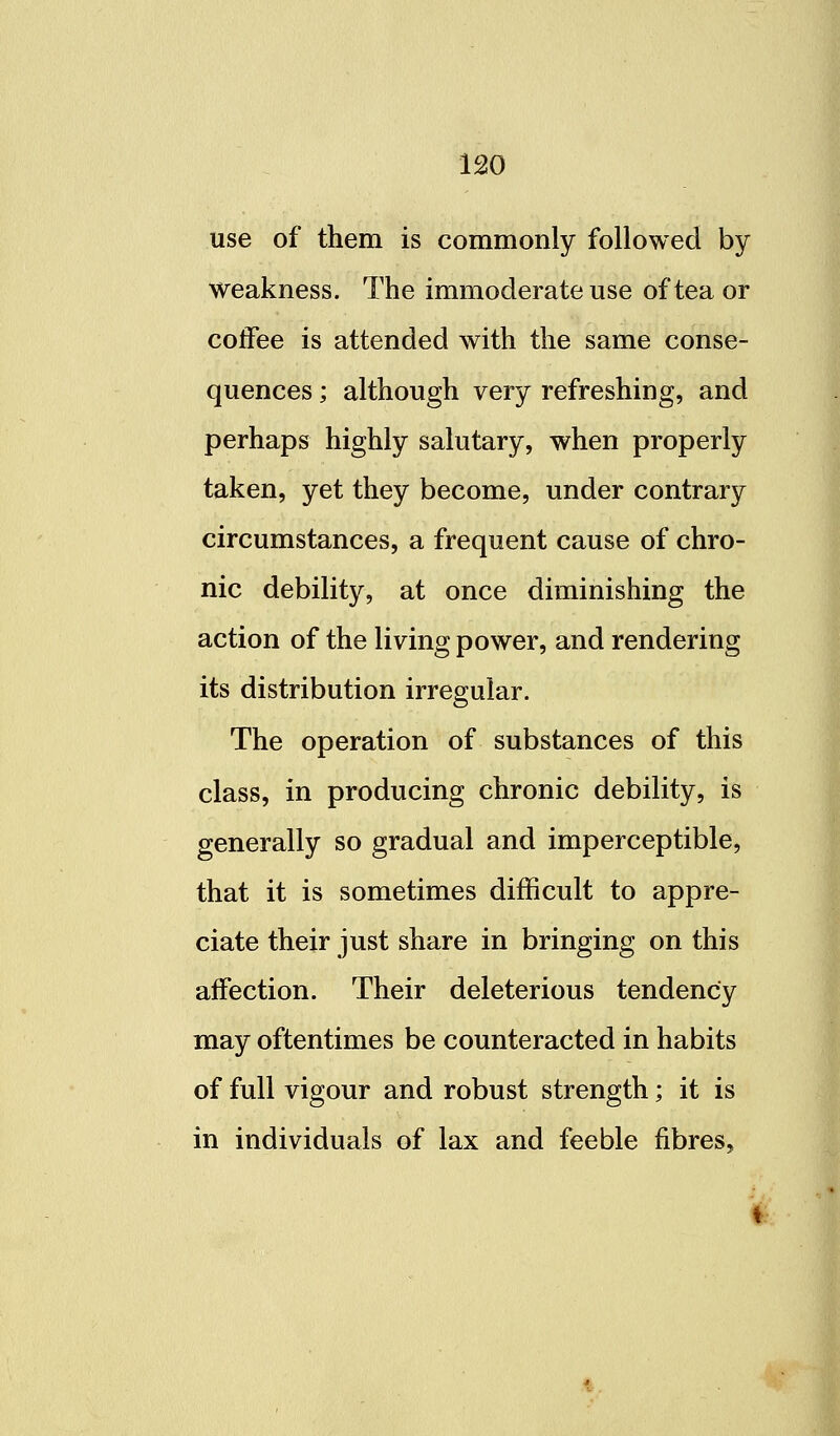 use of them is commonly followed by weakness. The immoderate use of tea or coffee is attended with the same conse- quences ; although very refreshing, and perhaps highly salutary, when properly taken, yet they become, under contrary circumstances, a frequent cause of chro- nic debility, at once diminishing the action of the living power, and rendering its distribution irregular. The operation of substances of this class, in producing chronic debility, is generally so gradual and imperceptible, that it is sometimes difficult to appre- ciate their just share in bringing on this affection. Their deleterious tendency may oftentimes be counteracted in habits of full vigour and robust strength; it is in individuals of lax and feeble fibres,