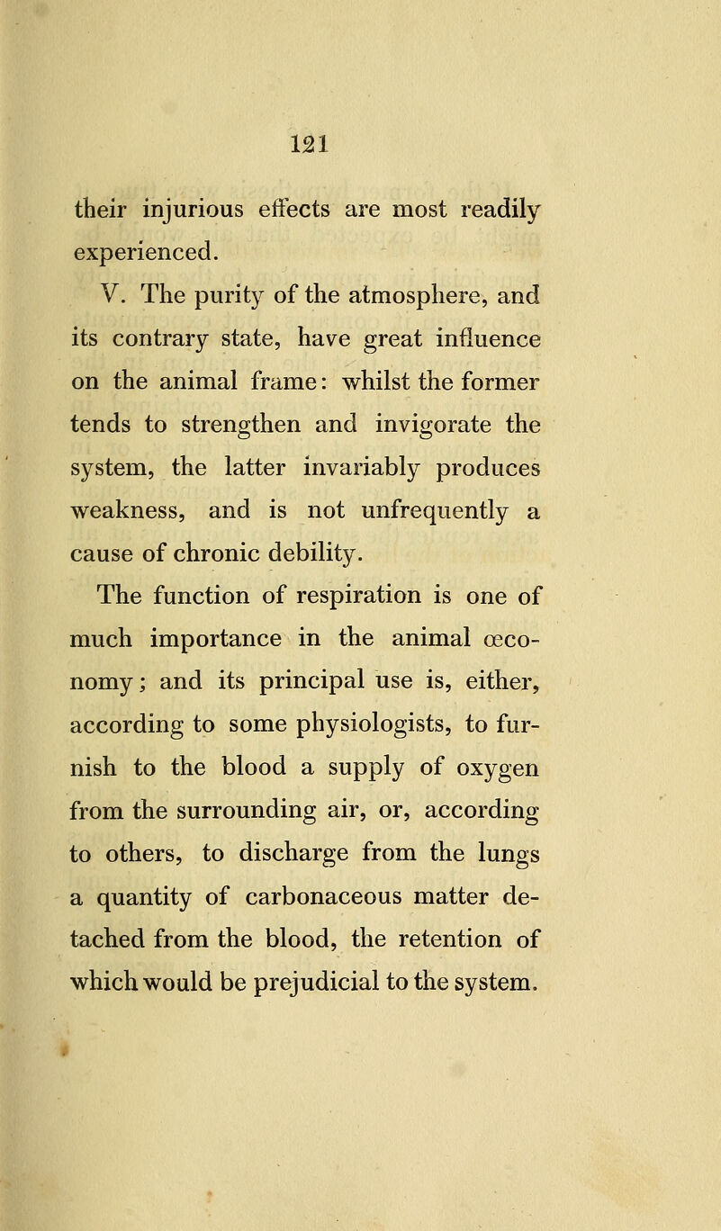 their injurious effects are most readily experienced. V. The purity of the atmosphere, and its contrary state, have great influence on the animal frame: whilst the former tends to strengthen and invigorate the system, the latter invariably produces weakness, and is not unfrequently a cause of chronic debility. The function of respiration is one of much importance in the animal oeco- nomy; and its principal use is, either, according to some physiologists, to fur- nish to the blood a supply of oxygen from the surrounding air, or, according to others, to discharge from the lungs a quantity of carbonaceous matter de- tached from the blood, the retention of which would be prejudicial to the system.