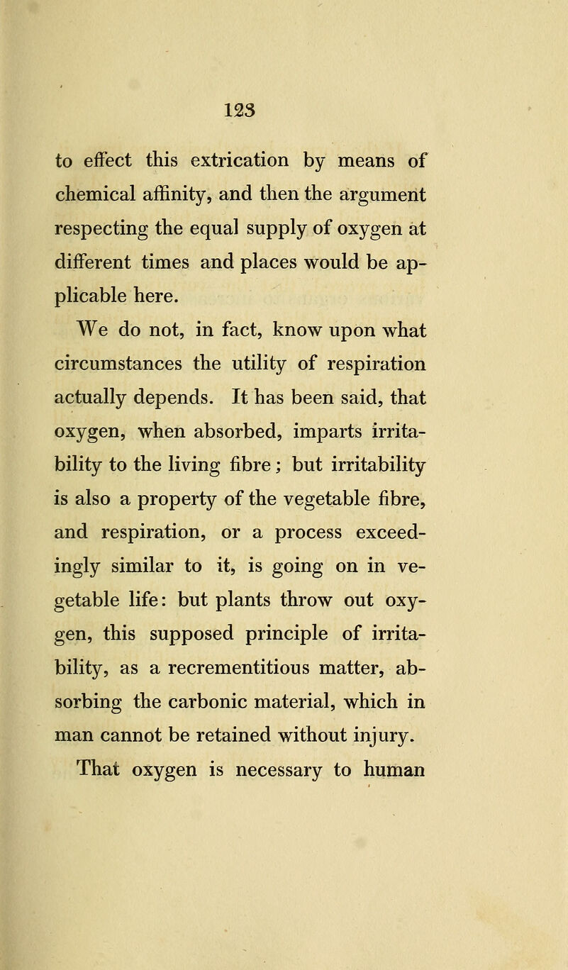 to effect this extrication by means of chemical affinity, and then the argument respecting the equal supply of oxygen at different times and places would be ap- plicable here. We do not, in fact, know upon what circumstances the utility of respiration actually depends. It has been said, that oxygen, when absorbed, imparts irrita- bility to the living fibre; but irritability is also a property of the vegetable fibre, and respiration, or a process exceed- ingly similar to it, is going on in ve- getable life: but plants throw out oxy- gen, this supposed principle of irrita- bility, as a recrementitious matter, ab- sorbing the carbonic material, which in man cannot be retained without injury. That oxygen is necessary to human