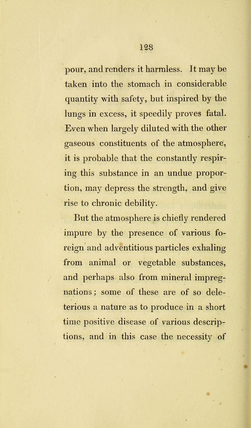 pour, and renders it harmless. It may be taken into the stomach in considerable quantity with safety, but inspired by the lungs in excess, it speedily proves fatal. Even when largely diluted with the other gaseous constituents of the atmosphere, it is probable that the constantly respir- ing this substance in an undue propor- tion, may depress the strength, and give rise to chronic debility. But the atmosphere is chiefly rendered impure by the presence of various fo- reign and adventitious particles exhaling from animal or vegetable substances, and perhaps also from mineral impreg- nations ; some of these are of so dele- terious a nature as to produce in a short time positive disease of various descrip- tions, and in this case the necessity of