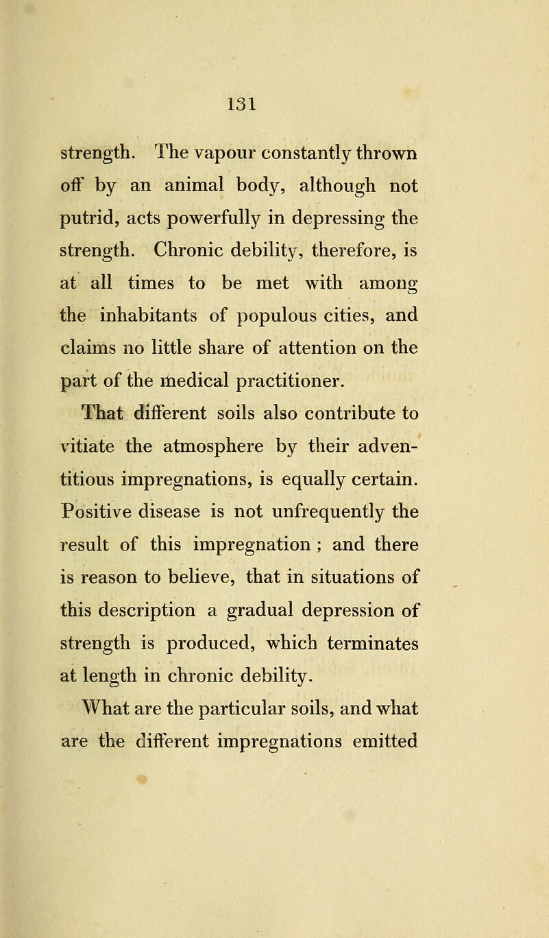 strength. The vapour constantly thrown off by an animal body, although not putrid, acts powerfully in depressing the strength. Chronic debility, therefore, is at all times to be met with among the inhabitants of populous cities, and claims no little share of attention on the part of the medical practitioner. That different soils also contribute to vitiate the atmosphere by their adven- titious impregnations, is equally certain. Positive disease is not unfrequently the result of this impregnation; and there is reason to believe, that in situations of this description a gradual depression of strength is produced, which terminates at length in chronic debility. What are the particular soils, and what are the different impregnations emitted