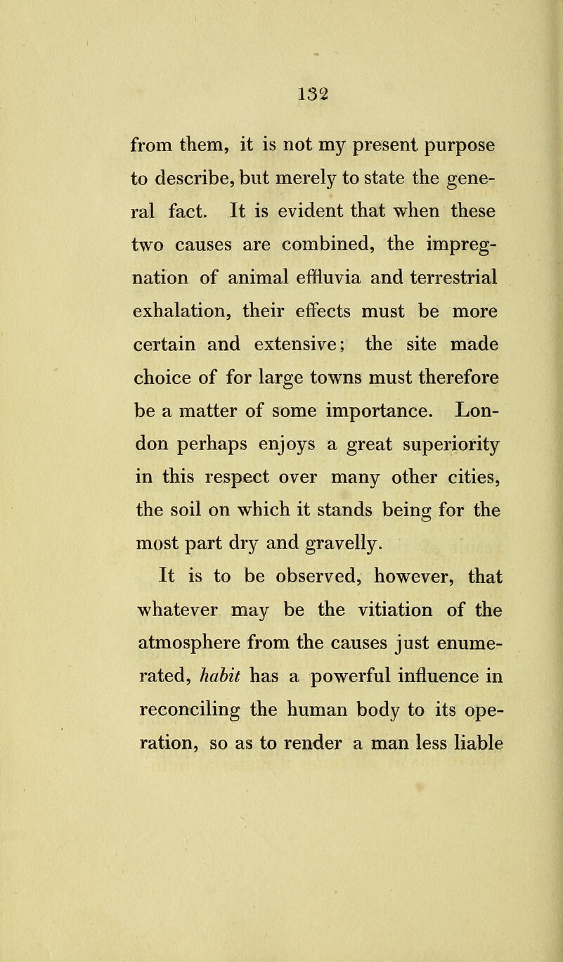 from them, it is not my present purpose to describe, but merely to state the gene- ral fact. It is evident that when these two causes are combined, the impreg- nation of animal effluvia and terrestrial exhalation, their effects must be more certain and extensive; the site made choice of for large towns must therefore be a matter of some importance. Lon- don perhaps enjoys a great superiority in this respect over many other cities, the soil on which it stands being for the most part dry and gravelly. It is to be observed, however, that whatever may be the vitiation of the atmosphere from the causes just enume- rated, habit has a powerful influence in reconciling the human body to its ope- ration, so as to render a man less liable