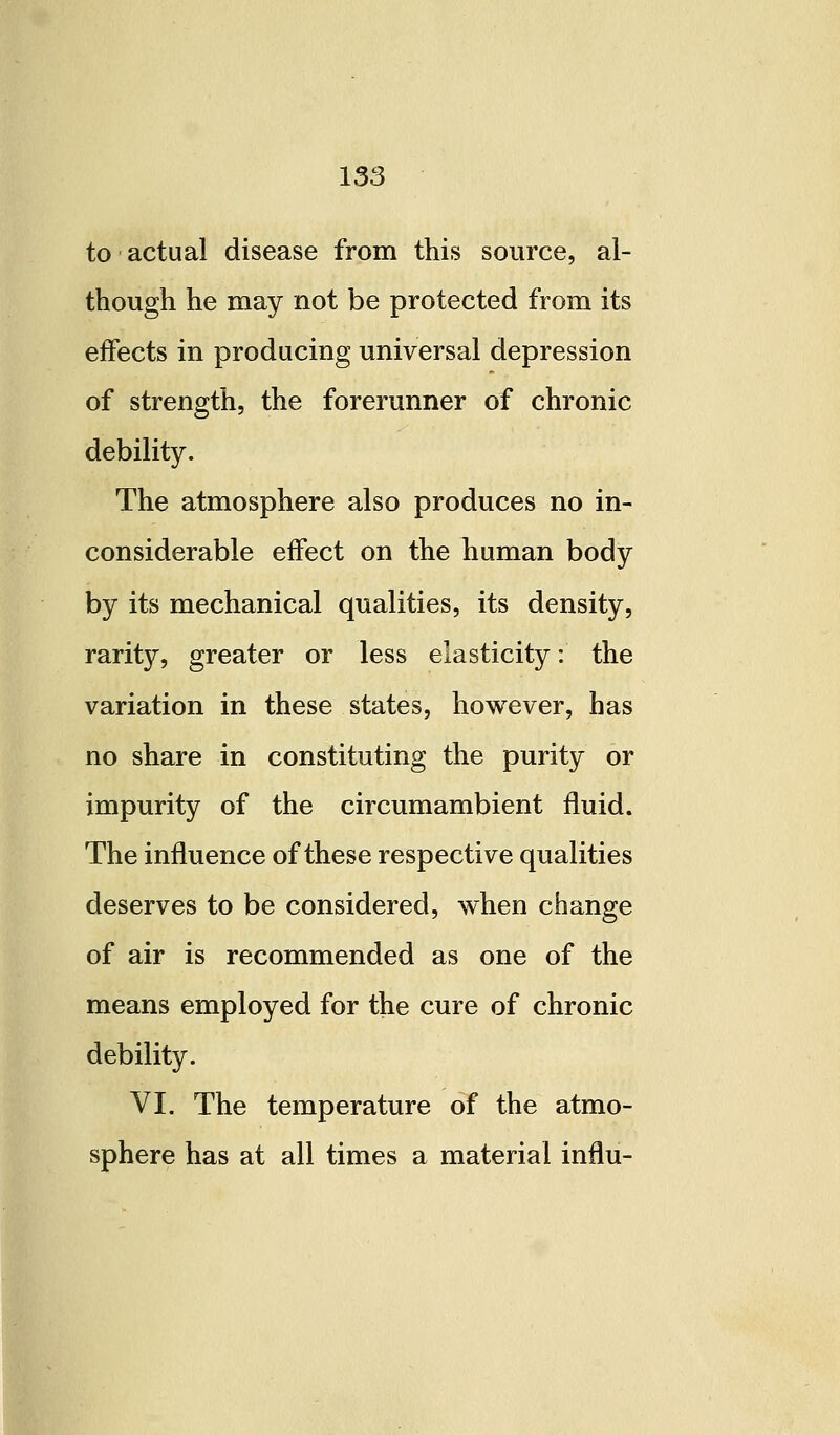 to actual disease from this source, al- though he may not be protected from its effects in producing universal depression of strength, the forerunner of chronic debility. The atmosphere also produces no in- considerable effect on the human body by its mechanical qualities, its density, rarity, greater or less elasticity: the variation in these states, however, has no share in constituting the purity or impurity of the circumambient fluid. The influence of these respective qualities deserves to be considered, when change of air is recommended as one of the means employed for the cure of chronic debility. VI. The temperature of the atmo- sphere has at all times a material infiu-