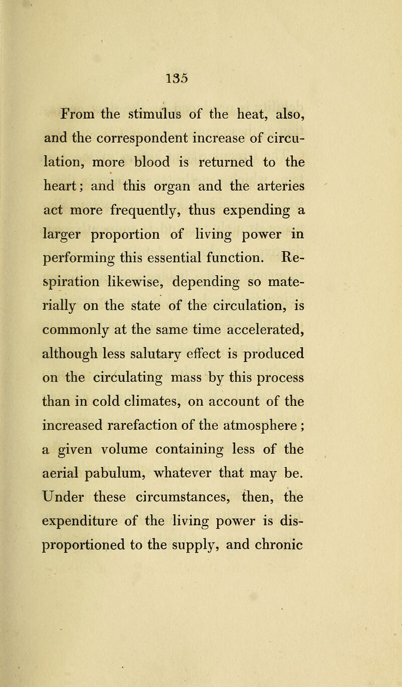 From the stimulus of the heat, also, and the correspondent increase of circu- lation, more blood is returned to the heart; and this organ and the arteries act more frequently, thus expending a larger proportion of living power in performing this essential function. Re- spiration likewise, depending so mate- rially on the state of the circulation, is commonly at the same time accelerated, although less salutary effect is produced on the circulating mass by this process than in cold climates, on account of the increased rarefaction of the atmosphere ; a given volume containing less of the aerial pabulum, whatever that may be. Under these circumstances, then, the expenditure of the living power is dis- proportioned to the supply, and chronic