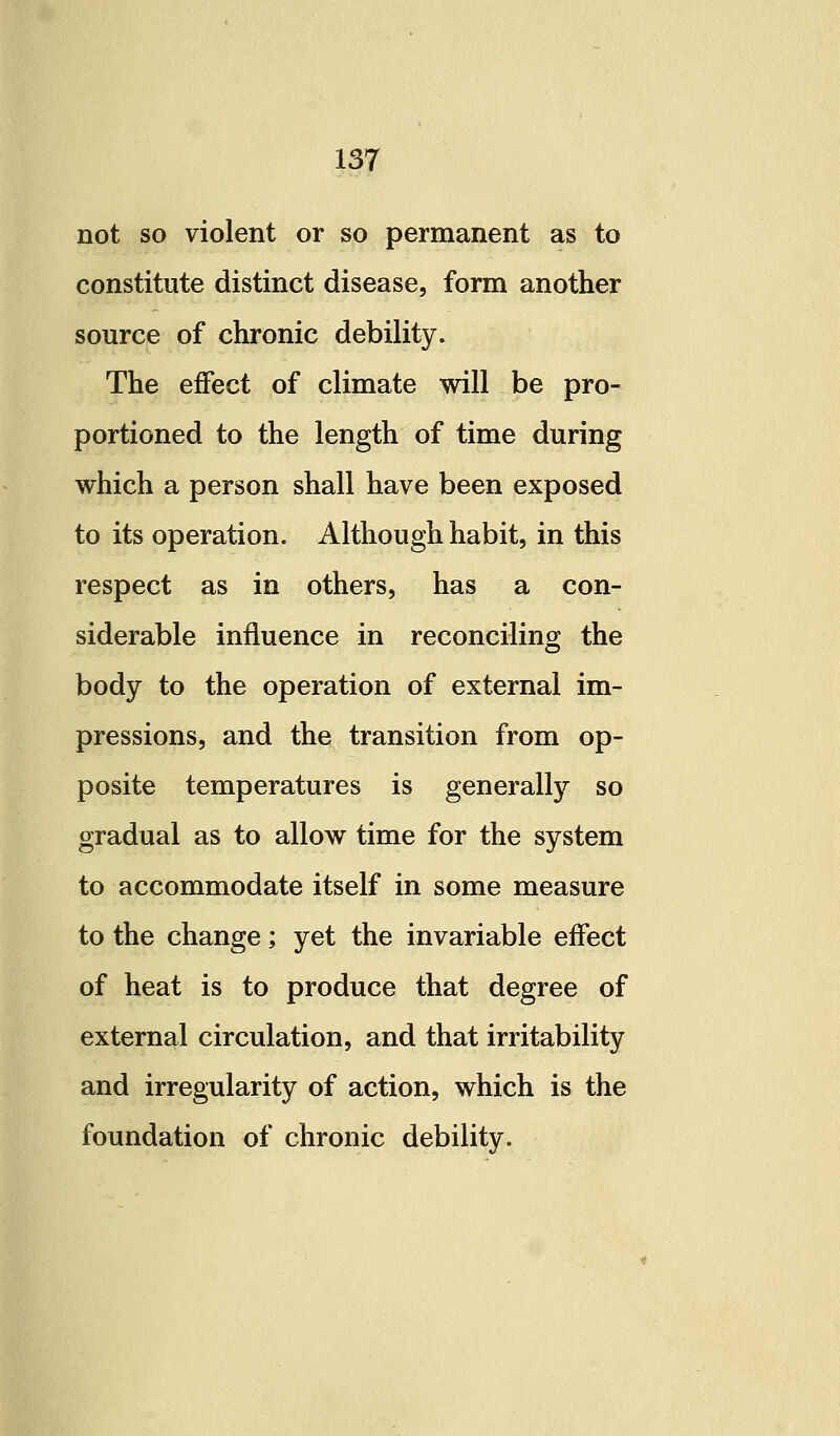 not so violent or so permanent as to constitute distinct disease, form another source of chronic debility. The effect of climate will be pro- portioned to the length of time during which a person shall have been exposed to its operation. Although habit, in this respect as in others, has a con- siderable influence in reconciling the body to the operation of external im- pressions, and the transition from op- posite temperatures is generally so gradual as to allow time for the system to accommodate itself in some measure to the change; yet the invariable effect of heat is to produce that degree of external circulation, and that irritability and irregularity of action, which is the foundation of chronic debility.