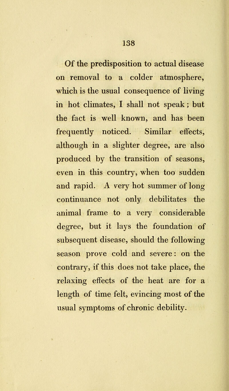 Of the predisposition to actual disease on removal to a colder atmosphere, which is the usual consequence of living in hot climates, I shall not speak; but the fact is well known, and has been frequently noticed. Similar effects, although in a slighter degree, are also produced by the transition of seasons, even in this country, when too sudden and rapid. A very hot summer of long- continuance not only debilitates the animal frame to a very considerable degree, but it lays the foundation of subsequent disease, should the following season prove cold and severe: on the contrary, if this does not take place, the relaxing effects of the heat are for a length of time felt, evincing most of the usual symptoms of chronic debility.