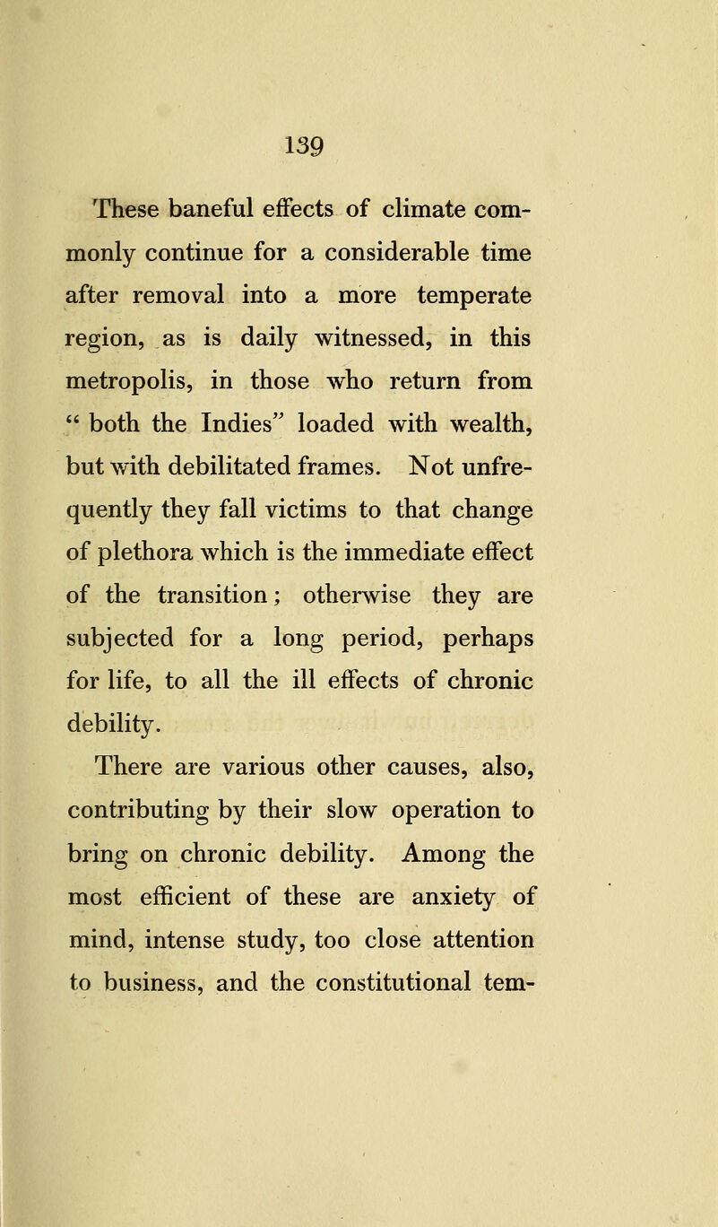 These baneful effects of climate com- monly continue for a considerable time after removal into a more temperate region, as is daily witnessed, in this metropolis, in those who return from  both the Indies'' loaded with wealth, but with debilitated frames. Not unfre- quently they fall victims to that change of plethora which is the immediate effect of the transition; otherwise they are subjected for a long period, perhaps for life, to all the ill effects of chronic debility. There are various other causes, also, contributing by their slow operation to bring on chronic debility. Among the most efficient of these are anxiety of mind, intense study, too close attention to business, and the constitutional tern-