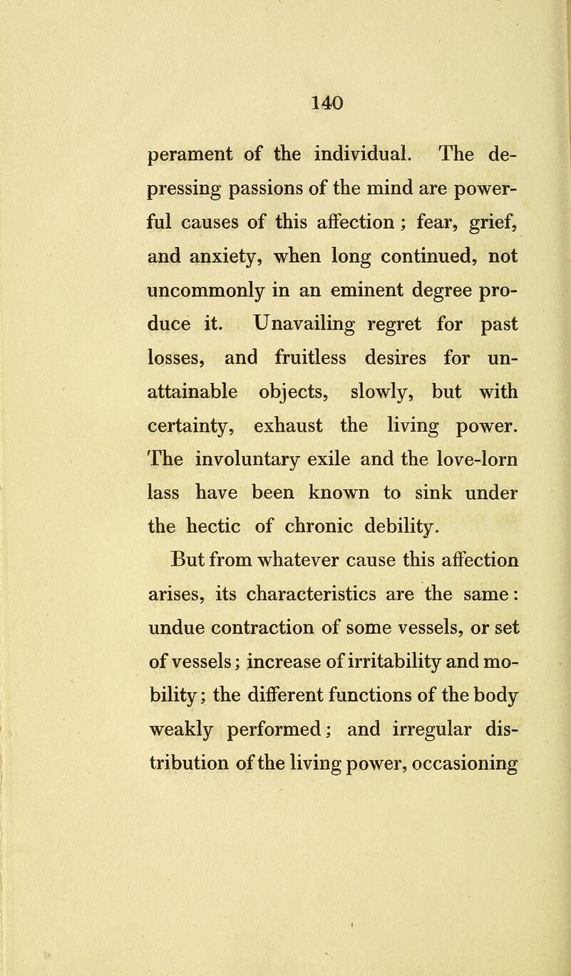 perament of the individual. The de- pressing passions of the mind are power- ful causes of this affection; fear, grief, and anxiety, when long continued, not uncommonly in an eminent degree pro- duce it. Unavailing regret for past losses, and fruitless desires for un- attainable objects, slowly, but with certainty, exhaust the living power. The involuntary exile and the love-lorn lass have been known to sink under the hectic of chronic debility. But from whatever cause this affection arises, its characteristics are the same: undue contraction of some vessels, or set of vessels; increase of irritability and mo- bility ; the different functions of the body weakly performed; and irregular dis- tribution of the living power, occasioning