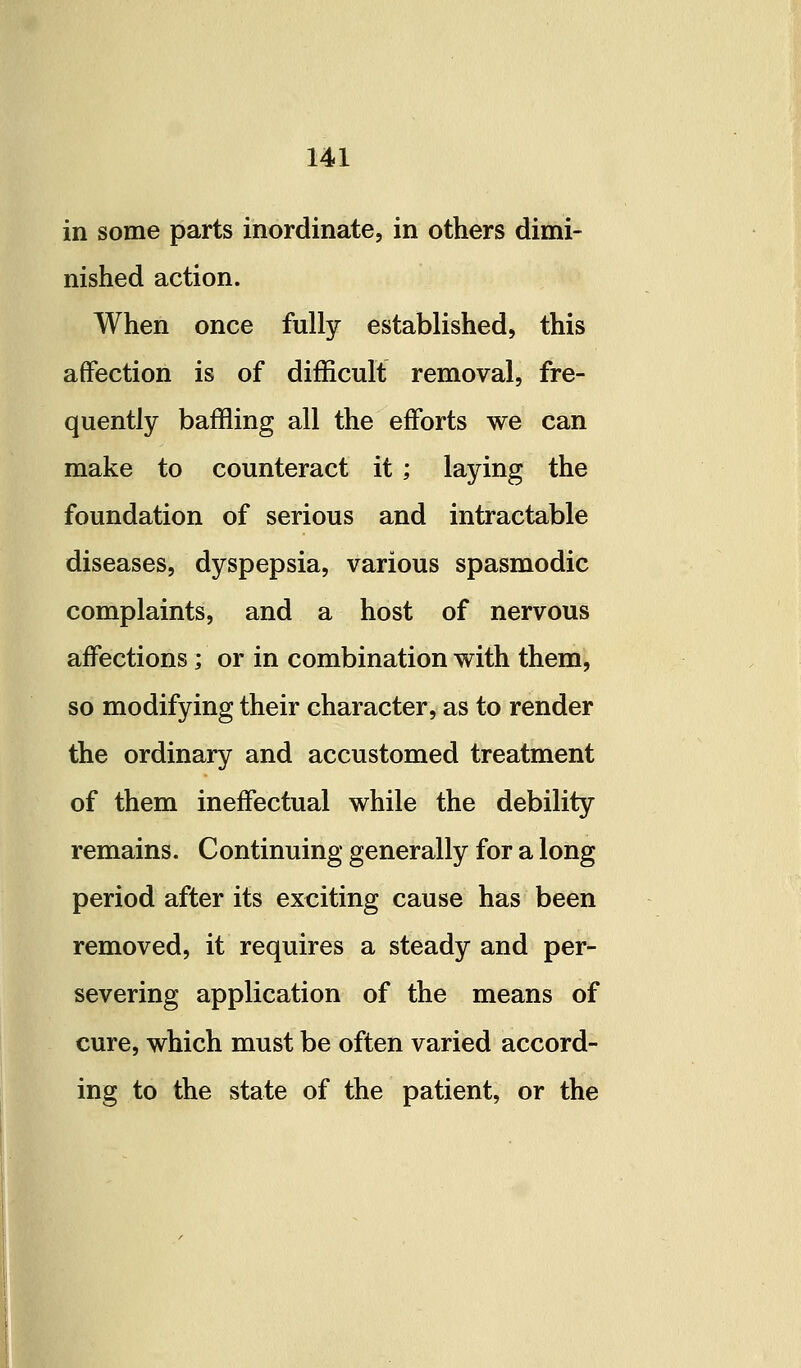 in some parts inordinate, in others dimi- nished action. When once fully established, this affection is of difficult removal, fre- quently baffling all the efforts we can make to counteract it ; laying the foundation of serious and intractable diseases, dyspepsia, various spasmodic complaints, and a host of nervous affections; or in combination with them, so modifying their character, as to render the ordinary and accustomed treatment of them ineffectual while the debility remains. Continuing generally for a long period after its exciting cause has been removed, it requires a steady and per- severing application of the means of cure, which must be often varied accord- ing to the state of the patient, or the