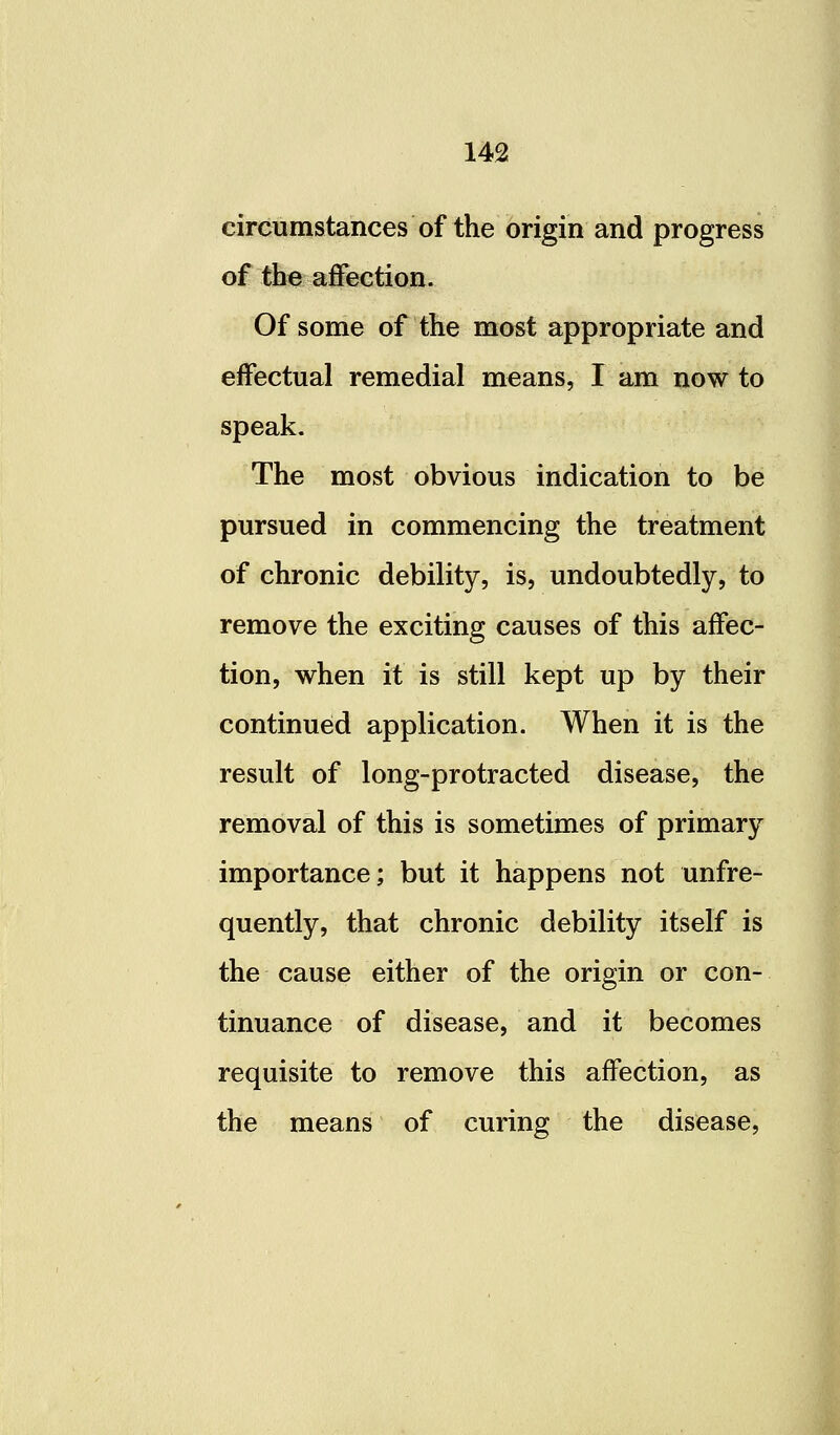 circumstances of the origin and progress of the affection. Of some of the most appropriate and effectual remedial means, I am now to speak. The most obvious indication to be pursued in commencing the treatment of chronic debility, is, undoubtedly, to remove the exciting causes of this affec- tion, when it is still kept up by their continued application. When it is the result of long-protracted disease, the removal of this is sometimes of primary importance; but it happens not unfre- quently, that chronic debility itself is the cause either of the origin or con- tinuance of disease, and it becomes requisite to remove this affection, as the means of curing the disease,