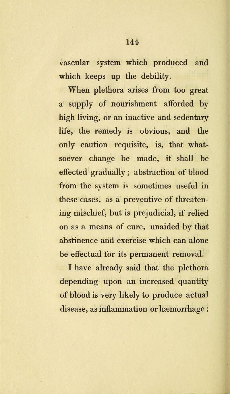 vascular system which produced and which keeps up the debility. When plethora arises from too great a supply of nourishment afforded by high living, or an inactive and sedentary life, the remedy is obvious, and the only caution requisite, is, that what- soever change be made, it shall be effected gradually; abstraction of blood from the system is sometimes useful in these cases, as a preventive of threaten- ing mischief, but is prejudicial, if relied on as a means of cure, unaided by that abstinence and exercise which can alone be effectual for its permanent removal. I have already said that the plethora depending upon an increased quantity of blood is very likely to produce actual disease, as inflammation or haemorrhage;