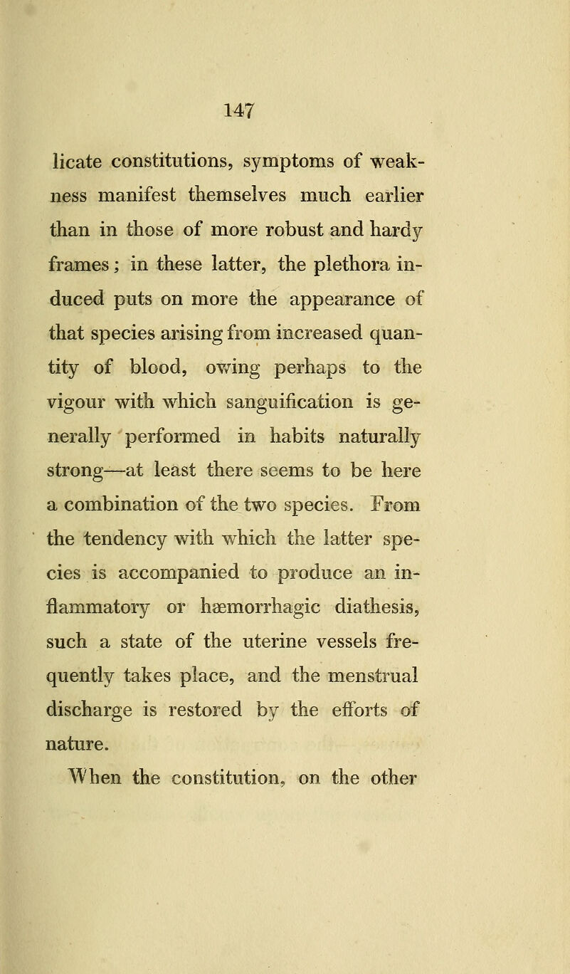 licate constitutions, symptoms of weak- ness manifest themselves much earlier than in those of more robust and hardy frames; in these latter, the plethora in- duced puts on more the appearance of that species arising from increased quan- tity of blood, ov/ing perhaps to the vigour with which sanguification is ge- nerally performed in habits naturally strong—at least there seems to be here a combination of the two species. From the tendency with which the latter spe- cies is accompanied to produce an in- flammatory or hsemorrhagic diathesis, such a state of the uterine vessels fre- quently takes place, and the menstrual discharge is restored by the efforts of nature. When the constitution, on the other