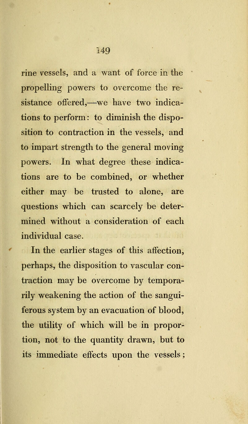 rine vessels, and a want of force in the propelling powers to overcome the re- sistance offered,—we have two indica- tions to perform: to diminish the dispo- sition to contraction in the vessels, and to impart strength to the general moving powers. In what degree these indica- tions are to be combined, or whether either may be trusted to alone, are questions which can scarcely be deter- mined without a consideration of each individual case. In the earlier stages of this affection, perhaps, the disposition to vascular con- traction may be overcome by tempora- rily weakening the action of the sangui- ferous system by an evacuation of blood, the utility of which will be in propor- tion, not to the quantity drawn, but to its immediate effects upon the vessels;