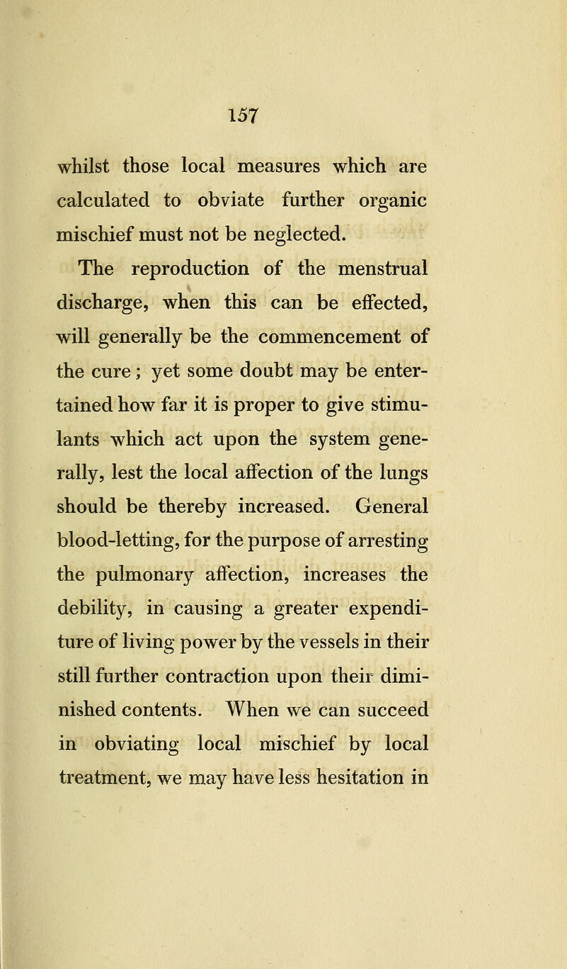 whilst those local measures which are calculated to obviate further organic mischief must not be neglected. The reproduction of the menstrual discharge, when this can be effected, will generally be the commencement of the cure; yet some doubt may be enter- tained how far it is proper to give stimu- lants which act upon the system gene- rally, lest the local affection of the lungs should be thereby increased. General blood-letting, for the purpose of arresting the pulmonary affection, increases the debility, in causing a greater expendi- ture of living power by the vessels in their still further contraction upon their dimi- nished contents. When we can succeed in obviating local mischief by local treatment, we may have less hesitation in