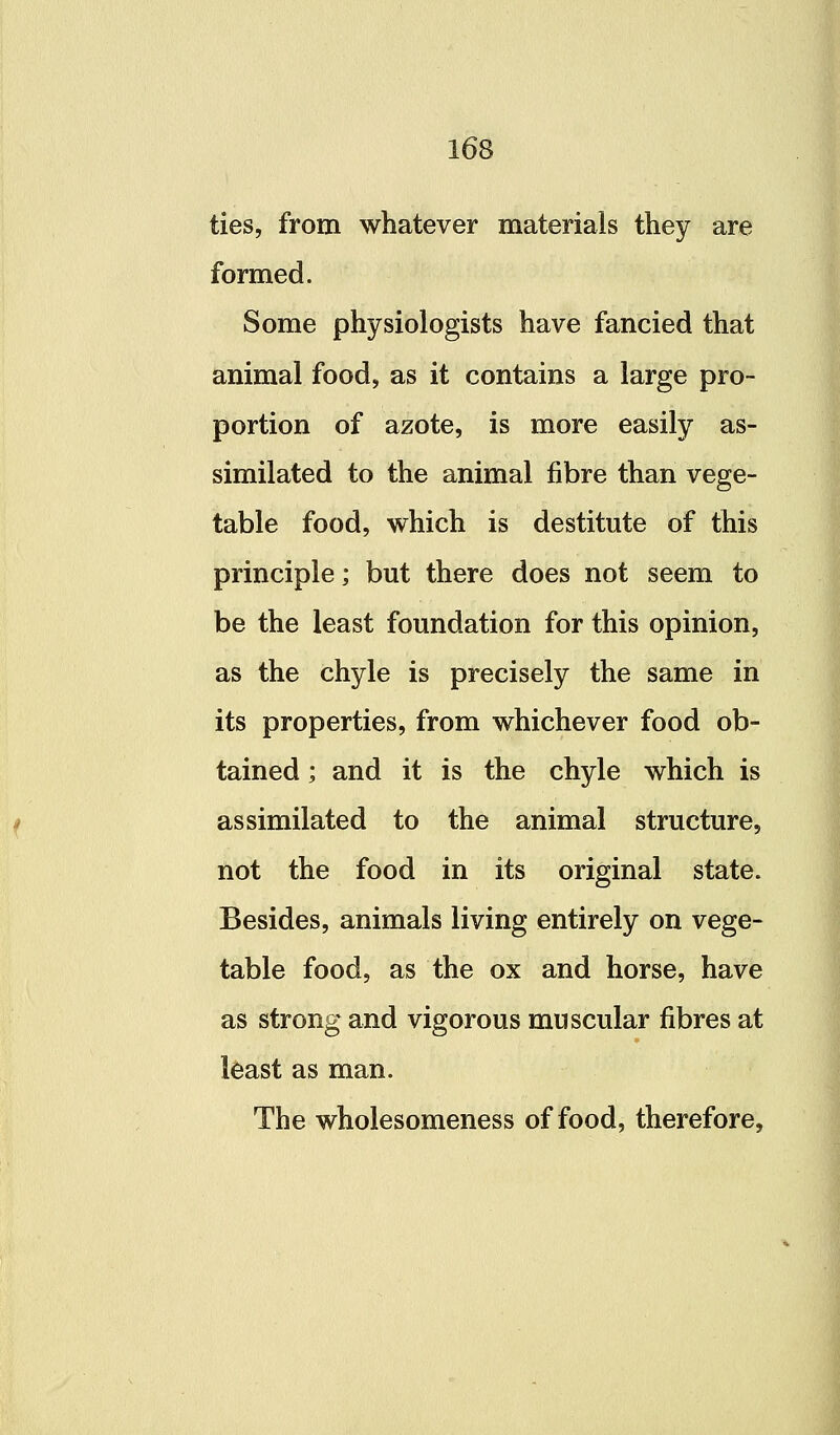 ties, from whatever materials they are formed. Some physiologists have fancied that animal food, as it contains a large pro- portion of azote, is more easily as- similated to the animal fibre than vege- table food, which is destitute of this principle; but there does not seem to be the least foundation for this opinion, as the chyle is precisely the same in its properties, from whichever food ob- tained ; and it is the chyle which is assimilated to the animal structure, not the food in its original state. Besides, animals living entirely on vege- i table food, as the ox and horse, have as strong and vigorous muscular fibres at least as man. The wholesomeness of food, therefore,