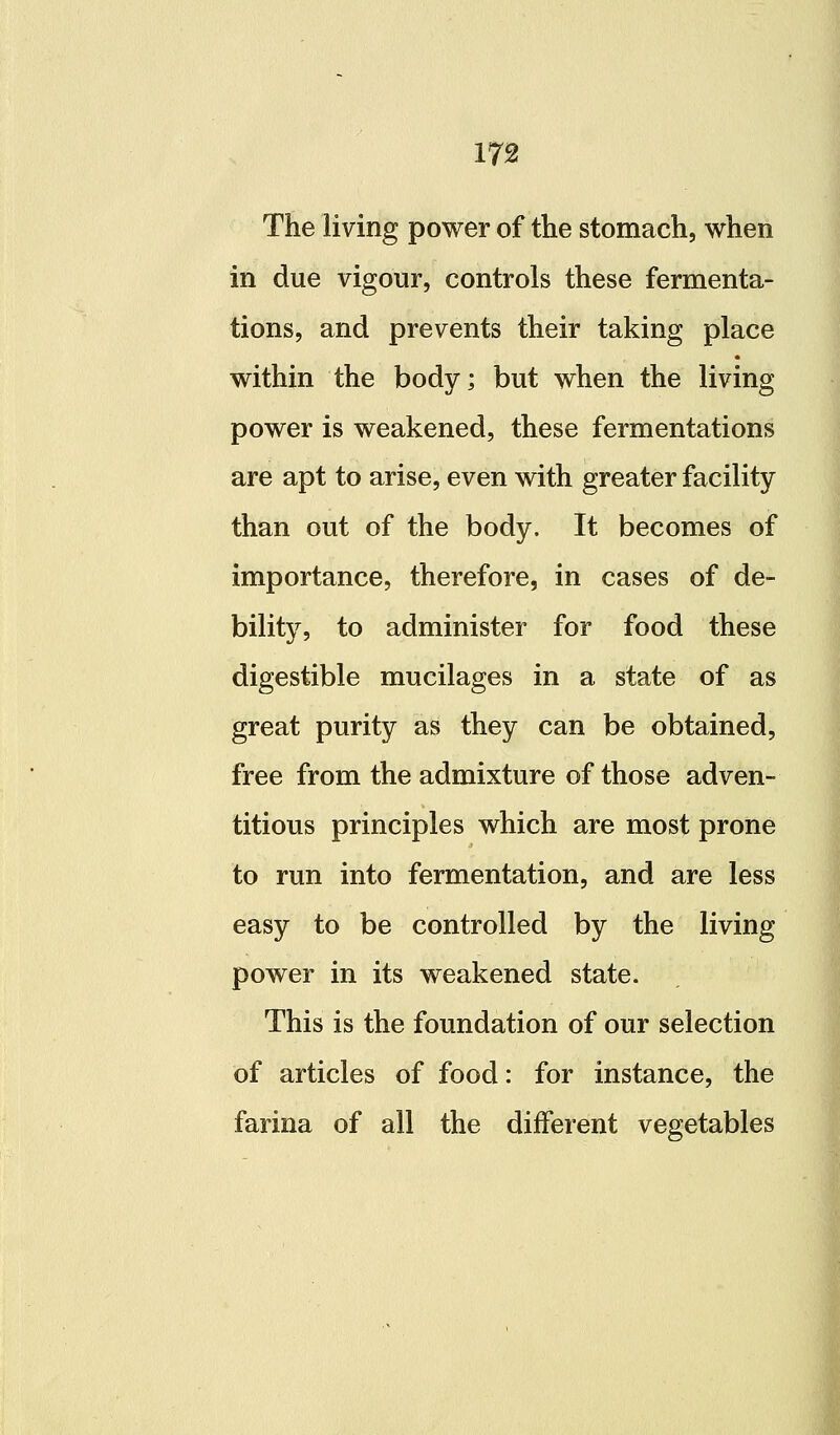 The living power of the stomach, when in due vigour, controls these fermenta- tions, and prevents their taking place within the body; but when the living power is weakened, these fermentations are apt to arise, even with greater facility than out of the body. It becomes of importance, therefore, in cases of de- bility, to administer for food these digestible mucilages in a state of as great purity as they can be obtained, free from the admixture of those adven- titious principles which are most prone to run into fermentation, and are less easy to be controlled by the living power in its weakened state. This is the foundation of our selection of articles of food: for instance, the farina of all the different vegetables