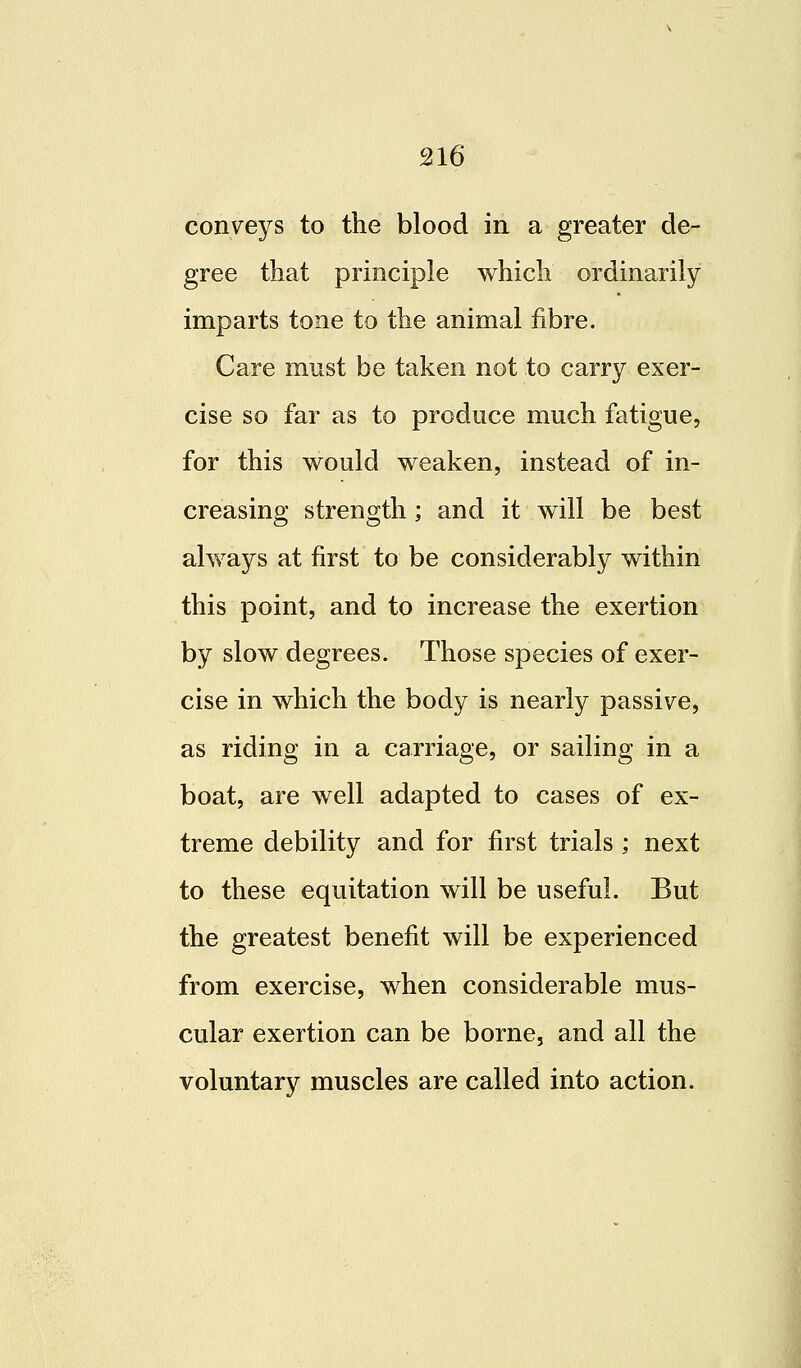 conveys to the blood in a greater de- gree that principle which ordinarily imparts tone to the animal fibre. Care must be taken not to carry exer- cise so far as to produce much fatigue, for this would weaken, instead of in- creasing strength; and it will be best always at first to be considerably within this point, and to increase the exertion by slow degrees. Those species of exer- cise in which the body is nearly passive, as riding in a carriage, or sailing in a boat, are well adapted to cases of ex- treme debility and for first trials ; next to these equitation will be useful. But the greatest benefit will be experienced from exercise, when considerable mus- cular exertion can be borne, and all the voluntary muscles are called into action.