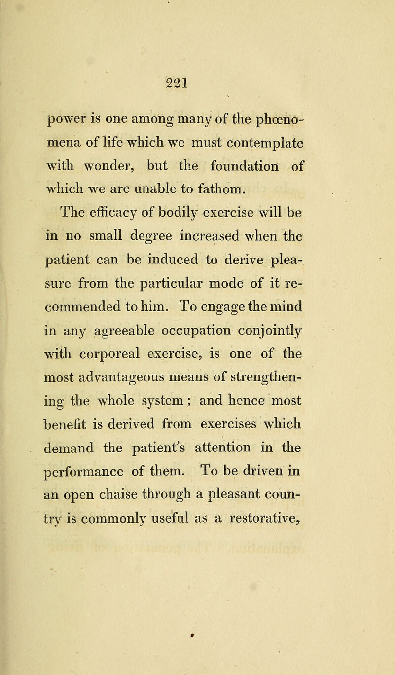 2U power is one among many of the phoeno- mena of life which we must contemplate with wonder, but the foundation of which we are unable to fathom. The efficacy of bodily exercise will be in no small degree increased when the patient can be induced to derive plea- sure from the particular mode of it re- commended to him. To engage the mind in any agreeable occupation conjointly with corporeal exercise, is one of the most advantageous means of strengthen- ing the whole system; and hence most benefit is derived from exercises which demand the patient^s attention in the performance of them. To be driven in an open chaise through a pleasant coun- try is commonly useful as a restorative^