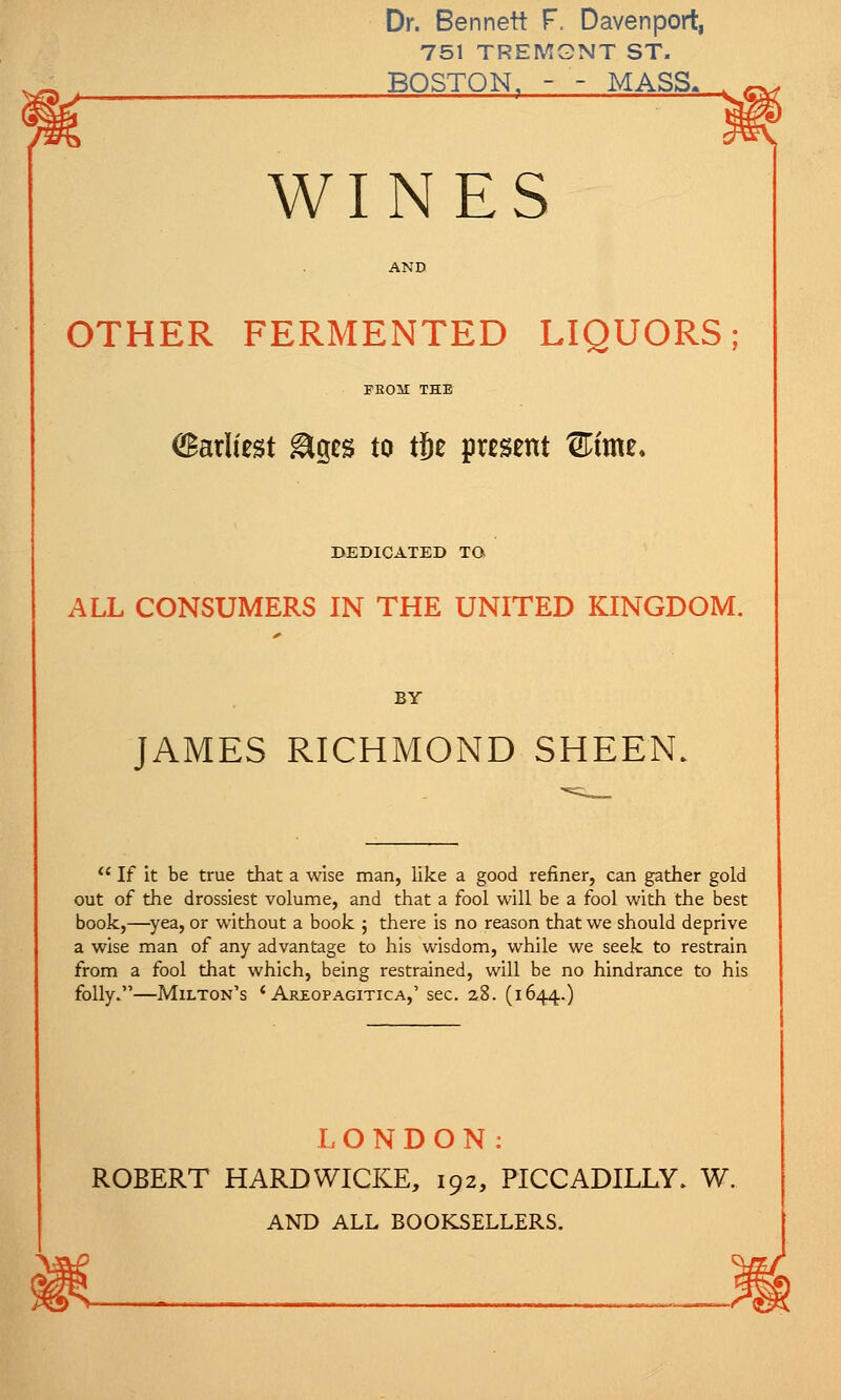 Dr. Bennett F. Davenport, 751 TREMGNT ST. BOSTON. - - MASS, WINES AND OTHER FERMENTED LIQUORS; PEOM THE Earliest &ges to tjje present ®tme. BEDICATED TO ALL CONSUMERS IN THE UNITED KINGDOM. BY JAMES RICHMOND SHEEN.  If it be true that a wise man, like a good refiner, can gather gold out of the drossiest volume, and that a fool will be a fool with the best book,—yea, or without a book ; there is no reason that we should deprive a wise man of any advantage to his wisdom, while we seek to restrain from a fool that which, being restrained, will be no hindrance to his folly.—Milton's ' Areopagitica,' sec. 28. (1644.) LONDON: ROBERT HARDWICKE, 192, PICCADILLY. W. AND ALL BOOKSELLERS.