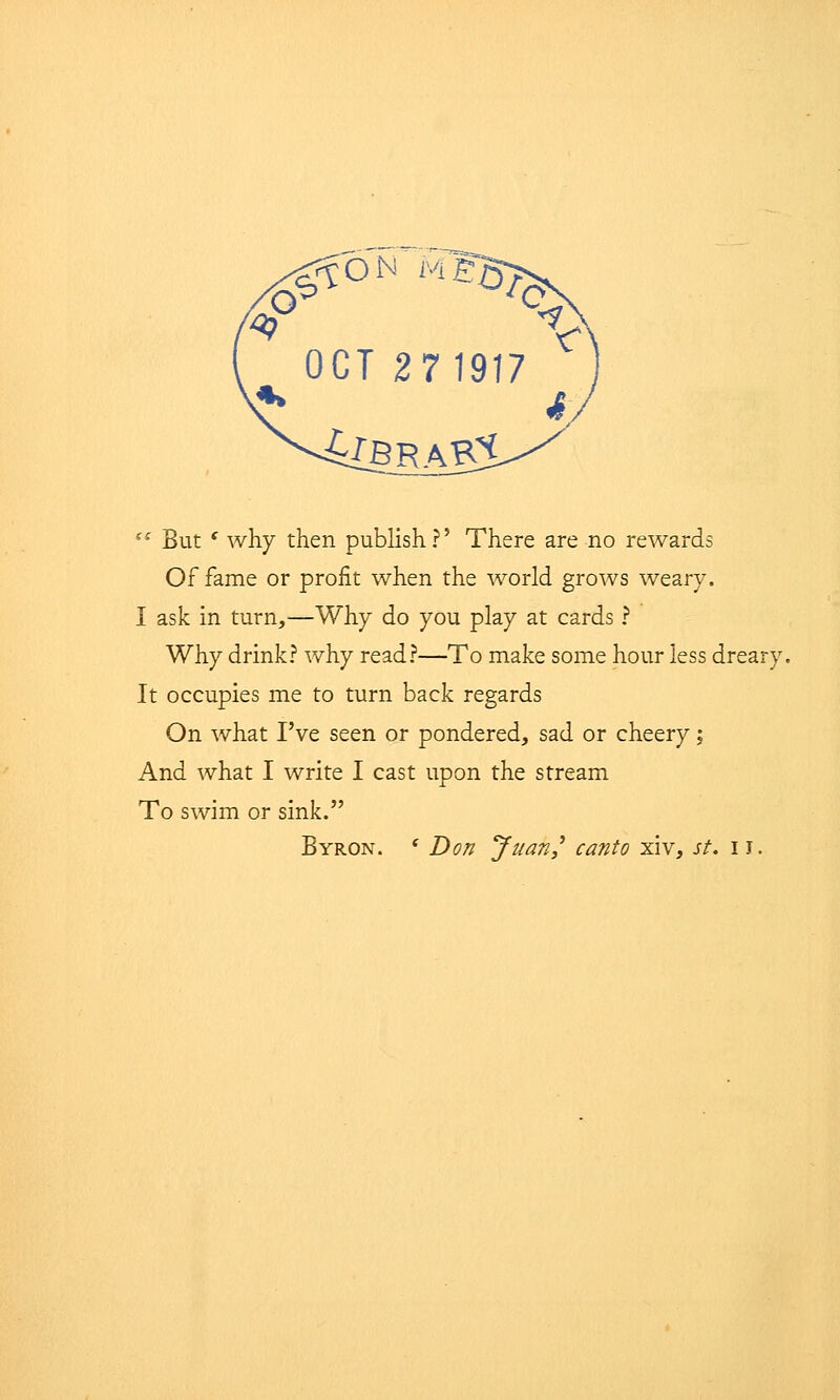 0 ON M ^ OCT 271917 (C But c why then publish?' There are no rewards Of fame or profit when the world grows weary. I ask in turn,—Why do you play at cards ? Why drink? why read?—To make some hour less dreary It occupies me to turn back regards On what I've seen or pondered, sad or cheery; And what I write I cast upon the stream To swim or sink. Byron. ' Don Juan? canto xiv, st. IJ.