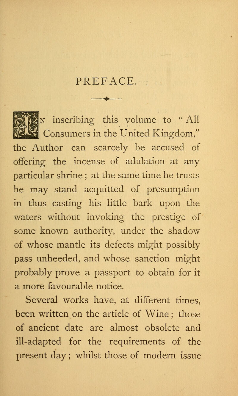 PREFACE. —+— N inscribing this volume to  All Consumers in the United Kingdom, the Author can scarcely be accused of offering the incense of adulation at any particular shrine ; at the same time he trusts he may stand acquitted of presumption in thus casting his little bark upon the waters without invoking the prestige of some known authority, under the shadow of whose mantle its defects might possibly pass unheeded, and whose sanction might probably prove a passport to obtain for it a more favourable notice. Several works have, at different times, been written on the article of Wine; those of ancient date are almost obsolete and ill-adapted for the requirements of the present day; whilst those of modern issue