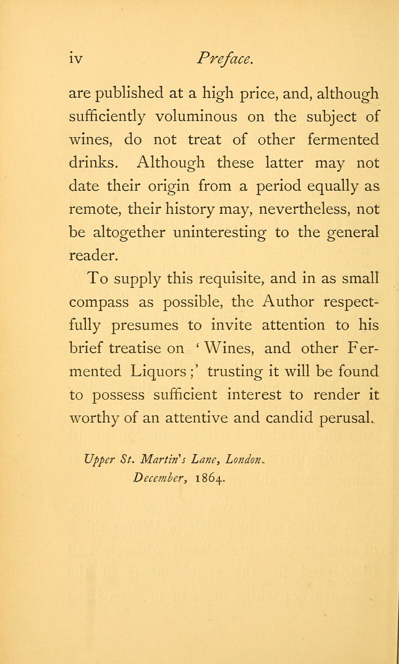 are published at a high price, and, although sufficiently voluminous on the subject of wines, do not treat of other fermented drinks. Although these latter may not date their origin from a period equally as remote, their history may, nevertheless, not be altogether uninteresting to the general reader. To supply this requisite, and in as small compass as possible, the Author respect- fully presumes to invite attention to his brief treatise on ' Wines, and other Fer- mented Liquors ; trusting it will be found to possess sufficient interest to render it worthy of an attentive and candid perusal. Upper St. Martin's Lane, London*, December, 1864.