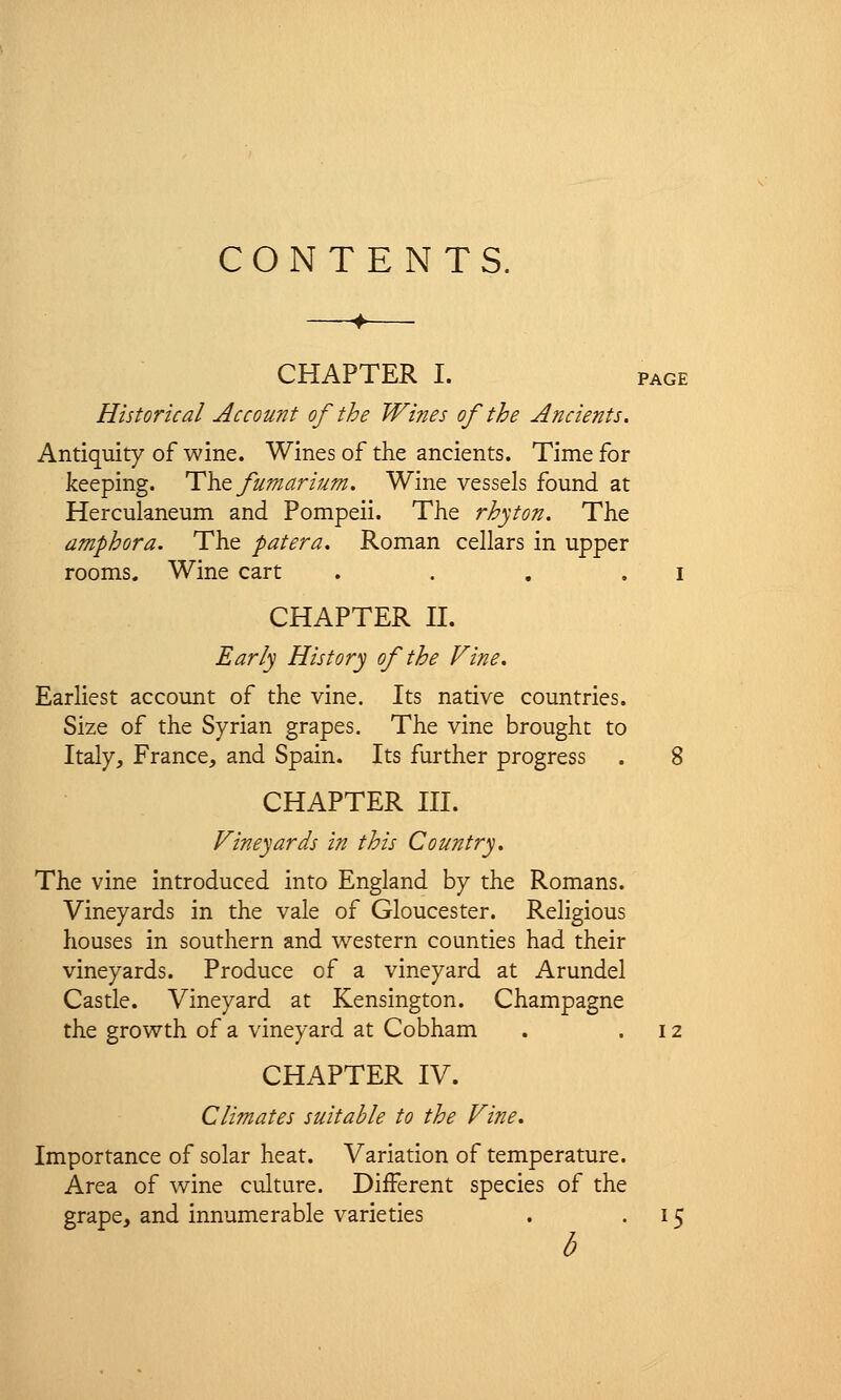 CONTENTS. CHAPTER I. page Historical Account of the Wines of the Ancients. Antiquity of wine. Wines of the ancients. Time for keeping. The fumarium. Wine vessels found at Herculaneum and Pompeii. The rhyton. The amphora. The patera. Roman cellars in upper rooms. Wine cart . . . . i CHAPTER II. Early History of the Vine. Earliest account of the vine. Its native countries. Size of the Syrian grapes. The vine brought to Italy, France, and Spain. Its further progress . 8 CHAPTER III. Vineyards in this Country. The vine introduced into England by the Romans. Vineyards in the vale of Gloucester. Religious houses in southern and western counties had their vineyards. Produce of a vineyard at Arundel Castle. Vineyard at Kensington. Champagne the growth of a vineyard at Cobham . .12 CHAPTER IV. Climates suitable to the Vine. Importance of solar heat. Variation of temperature. Area of wine culture. Different species of the grape, and innumerable varieties . 15 b
