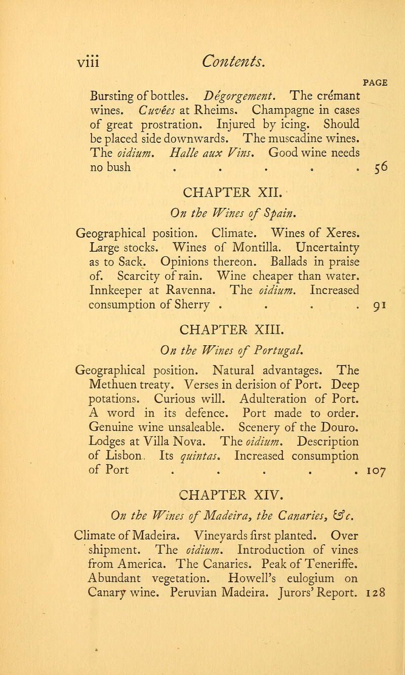 PAGE Bursting of bottles. Degorgement. The cremant wines. Cuvees at Rheims. Champagne in cases of great prostration. Injured by icing. Should be placed side downwards. The muscadine wines. The oidium. Halle aux Fins. Good wine needs no bush . . . . • 5^ CHAPTER XII. On the Wines of Spain. Geographical position. Climate. Wines of Xeres. Large stocks. Wines of Montilla. Uncertainty as to Sack. Opinions thereon. Ballads in praise of. Scarcity of rain. Wine cheaper than water. Innkeeper at Ravenna. The oidium. Increased consumption of Sherry . . . . 91 CHAPTER XIII. On the Wines of Portugal. Geographical position. Natural advantages. The Methuen treaty. Verses in derision of Port. Deep potations. Curious will. Adulteration of Port. A word in its defence. Port made to order. Genuine wine unsaleable. Scenery of the Douro. Lodges at Villa Nova. The oidium. Description of Lisbon. Its quintas. Increased consumption of Port ..... 107 CHAPTER XIV. On the Wines of Madeira, the Canaries, IsV. Climate of Madeira. Vineyards first planted. Over shipment. The oidium. Introduction of vines from America. The Canaries. Peak of TenerifFe. Abundant vegetation. Howell's eulogium on Canary wine. Peruvian Madeira. Jurors'Report. 128