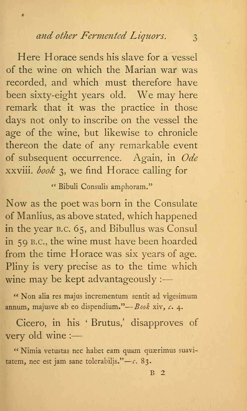 Here Horace sends his slave for a vessel of the wine on which the Marian war was recorded, and which must therefore have been sixty-eight years old. We may here remark that it was the practice in those days not only to inscribe on the vessel the age of the wine, but likewise to chronicle thereon the date of any remarkable event of subsequent occurrence. Again, in Ode xxviii. book 3, we find Horace calling for  Bibuli Consulis amphoram. Now as the poet was born in the Consulate of Manlius, as above stated, which happened in the year B.C. 65, and Bibullus was Consul in 59 B.C., the wine must have been hoarded from the time Horace was six years of age. Pliny is very precise as to the time which wine may be kept advantageously :—  Non alia res majus incrementum sentit ad vigesimum annum, majusve ab eo dispendium.—Book xiv, c. 4. Cicero, in his ' Brutus,' disapproves of very old wine :—  Nimia vetustas nee habet earn quam quaerimus suavi- tatem, nee est jam sane tolerabilis.—c. 83. B 2