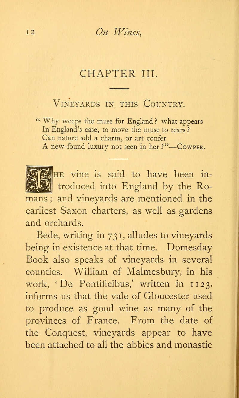 CHAPTER III Vineyards in this Country. Why weeps the muse for England ? what appears In England's case, to move the muse to tears ? Can nature add a charm, or art confer A new-found luxury not seen in her ?—Cowper. he vine is said to have been in- troduced into England by the Ro- mans ; and vineyards are mentioned in the earliest Saxon charters, as well as gardens and orchards. Bede, writing in 731, alludes to vineyards being in existence at that time. Domesday Book also speaks of vineyards in several counties. William of Malmesbury, in his work, ' De Pontificibus/ written in 1123, informs us that the vale of Gloucester used to produce as good wine as many of the provinces of France. From the date of the Conquest, vineyards appear to have been attached to all the abbies and monastic