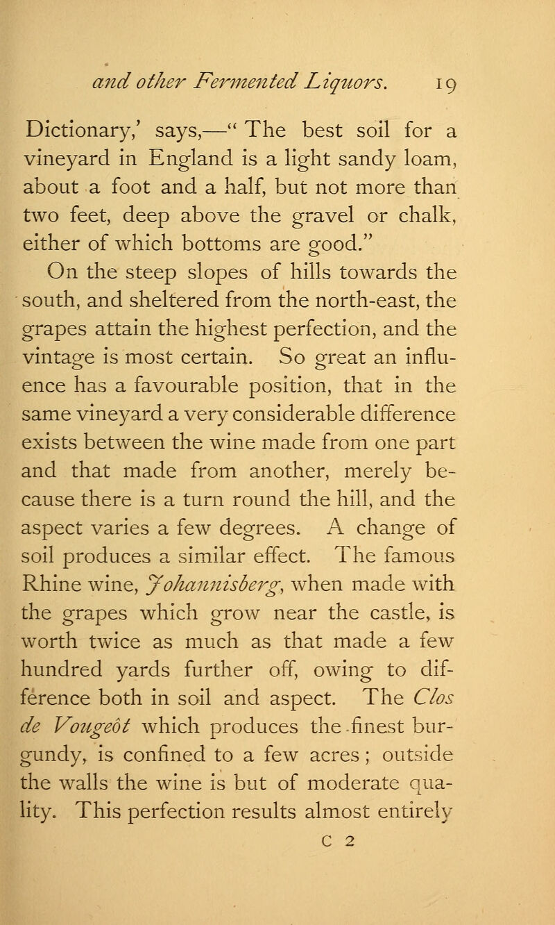 Dictionary/ says,— The best soil for a vineyard in England is a light sandy loam, about a foot and a half, but not more than two feet, deep above the gravel or chalk, either of which bottoms are grood. On the steep slopes of hills towards the south, and sheltered from the north-east, the grapes attain the highest perfection, and the vintage is most certain. So great an influ- ence has a favourable position, that in the same vineyard a very considerable difference exists between the wine made from one part and that made from another, merely be- cause there is a turn round the hill, and the aspect varies a few degrees. A change of soil produces a similar effect. The famous Rhine wine, yohannisberg, when made with the grapes which grow near the castle, is worth twice as much as that made a few hundred yards further off, owing to dif- ference both in soil and aspect. The Clos de Vougeot which produces the-finest bur- gundy, is confined to a few acres; outside the walls the wine is but of moderate qua- lity. This perfection results almost entirely c 2