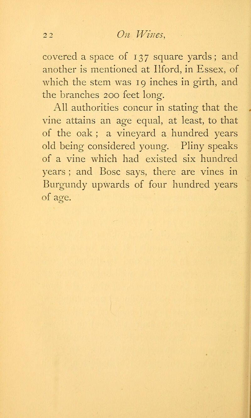 covered a space of 13 7 square yards; and another is mentioned at Ilford, in Essex, of which the stem was 19 inches in girth, and the branches 200 feet long. All authorities concur in stating that the vine attains an age equal, at least, to that of the oak ; a vineyard a hundred years old being considered young. Pliny speaks of a vine which had existed six hundred years ; and Bosc says, there are vines in Burgundy upwards of four hundred years of age.