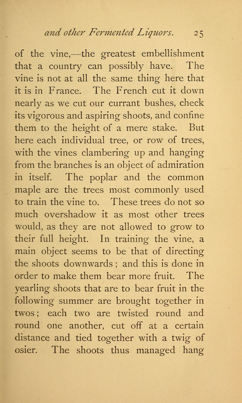 of the vine,—the greatest embellishment that a country can possibly have. The vine is not at all the same thing here that it is in France. The French cut it down nearly as we cut our currant bushes, check its vigorous and aspiring shoots, and confine them to the height of a mere stake. But here each individual tree, or row of trees, with the vines clambering up and hanging from the branches is an object of admiration in itself. The poplar and the common maple are the trees most commonly used to train the vine to. These trees do not so much overshadow it as most other trees would, as they are not allowed to grow to their full height. In training the vine, a main object seems to be that of directing the shoots downwards ; and this is done in order to make them bear more fruit. The yearling shoots that are to bear fruit in the following summer are brought together in twos; each two are twisted round and round one another, cut off at a certain distance and tied together with a twig of osier. The shoots thus managed hang