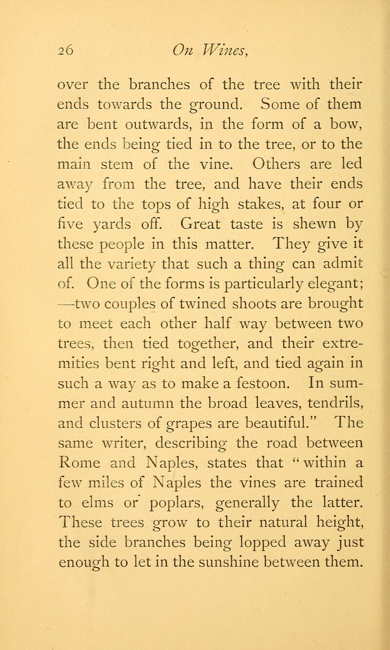 over the branches of the tree with their ends towards the ground. Some of them are bent outwards, in the form of a bow, the ends being tied in to the tree, or to the main stem of the vine. Others are led away from the tree, and have their ends tied to the tops of high stakes, at four or five yards off. Great taste is shewn by these people in this matter. They give it all the variety that such a thing can admit of. One of the forms is particularly elegant; —two couples of twined shoots are brought to meet each other half way between two trees, then tied together, and their extre- mities bent right and left, and tied again in such a way as to make a festoon. In sum- mer and autumn the broad leaves, tendrils, and clusters of grapes are beautiful. The same writer, describing the road between Rome and Naples, states that  within a few miles of Naples the vines are trained to elms or poplars, generally the latter. These trees grow to their natural height, the side branches being lopped away just enough to let in the sunshine between them.