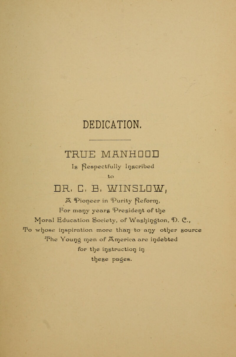 DEDICATION. TRUE MANHDDD I§ Respectfully Irj^cribed ho DR, C, H, WINSLDW, 7^ Pioneer in '?*ur-it-y fleform. Fop mar)y year-g ?^resider)fe of tl^e N]oraI Hducafeion Society, of Wash)ir)gton, ^. C., T^o wbjose irjspiration more thar) to ar)y otljer gource T*he Yourjg irjen of ^n^erica are irjdebfeed for th)e irjgtructior) ir) tl^ege pages.