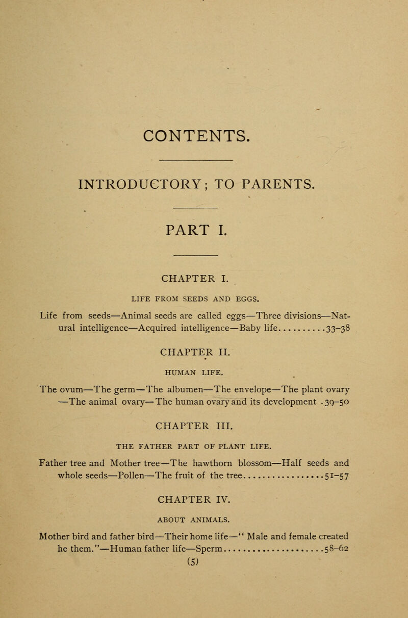 CONTENTS. INTRODUGTORY; TO PARENTS. PART I. CHAPTER I. LIFE FROM SEEDS AND EGGS. Life from seeds—Animal seeds are called eggs—Three divisions—Nat- ural intelligence—Acquired intelligence—Baby life 33-38 CHAPTER II. HUMAN LIFE, The ovum—The germ—The albumen—The envelope—The plant ovary —The animal ovary—The human ovary and its development .39-50 CHAPTER III. THE FATHER PART OF PLANT LIFE. Father tree and Mother tree—The hawthorn blossom—Half seeds and whole seeds—Pollen—The fruit of the tree 51-57 CHAPTER IV. ABOUT ANIMALS. Mother bird and father bird—Their home life— Male and female created he them.—Human father life—Sperm 58-62