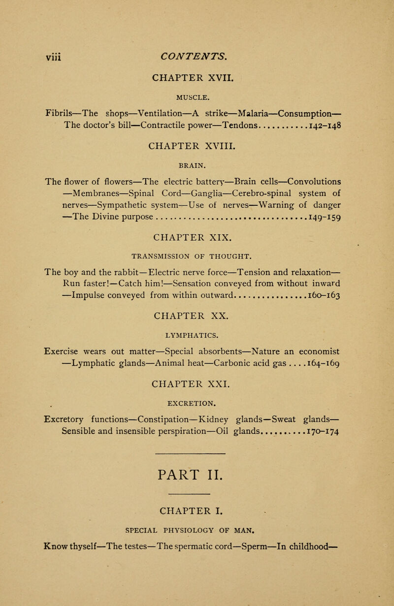 CHAPTER XVII. MUSCLE. Fibrils—The shops—Ventilation—A strike—Malaria—Consumption— The doctor's bill—Contractile power—Tendons 142-148 CHAPTER XVIII. The flower of flowers—The electric battery—Brain cells—Convolutions —Membranes—Spinal Cord—Ganglia—Cerebro-spinal system of nerves—Sympathetic system—Use of nerves—Warning of danger —The Divine purpose 149-159 CHAPTER XIX. TRANSMISSION OF THOUGHT. The boy and the rabbit—Electric nerve force—Tension and relaxation— Run faster!—Catch him!—Sensation conveyed from without inward —Impulse conveyed from within outward 160-163 CHAPTER XX. LYMPHATICS. Exercise wears out matter—Special absorbents—Nature an economist —Lymphatic glands—Animal heat—Carbonic acid gas ... .164-169 CHAPTER XXI. EXCRETION. Excretory functions—Constipation—Kidney glands—Sweat glands— Sensible and insensible perspiration—Oil glands 170-174 PART II. CHAPTER I. SPECIAL PHYSIOLOGY OF MAN. Know thyself—The testes—The spermatic cord—Sperm—In childhood-