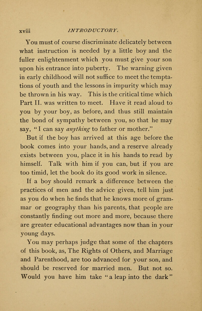 You must of course discriminate delicately between what instruction is needed by a little boy and the fuller enlightenment which you must give your son upon his entrance into puberty. The warning given in early childhood will not suffice to meet the tempta- tions of youth and the lessons in impurity which may be thrown in his way. This is the critical time which Part II. was written to meet. Have it read aloud to you by your boy, as before, and thus still maintain the bond of sympathy between you, so that he may say, '' I can say anything to father or mother. But if the boy has arrived at this age before the book comes into your hands, and a reserve already exists between you, place it in his hands to read by himself. Talk with him if you can, but if you are too timid, let the book do its good work in silence. If a boy should remark a difference between the practices of men and the advice given, tell him just as you do when he finds that he knows more of gram- mar or geography than his parents, that people are constantly finding out more and more, because there are greater educational advantages now than in your young days. You may perhaps judge that some of the chapters of this book, as, The Rights of Others, and Marriage and Parenthood, are too advanced for your son, and should be reserved for married men. But not so. Would you have him take ''a leap into the dark