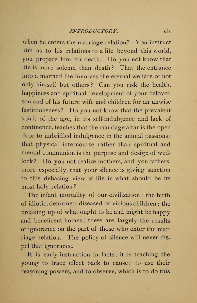 when he enters the marriage relation? You instruct him as to his relations to a life beyond this world, you prepare him for death. Do you not know that life is more solemn than death ? That the entrance into a married hfe involves the eternal welfare of not only himself but others? Can you risk the health, happiness and spiritual development of your beloved son and of his future wife and children for an unwise fastidiousness ? Do you not know that the prevalent spirit of the age, in its self-indulgence and lack of continence, teaches that the marriage altar is the open door to unbridled indulgence in the animal passions; that physical intercourse rather than spiritual and mental communion is the purpose and design of wed- lock? Do you not realize mothers, and you fathers, more especially, that your silence is giving sanction to this debasing view of life in what should be its most holy relation ? The infant mortality of our civilization; the birth of idiotic, deformed, diseased or vicious children ; the breaking up of what ought to be and might be happy and beneficent homes; these are largely the results of ignorance on the part of those who enter the mar- riage relation. The policy of silence will never dis- pel that ignorance. It is early instruction in facts; it is teaching the young to trace effect back to cause; to use their reasoning powers, and to observe, which is to do this