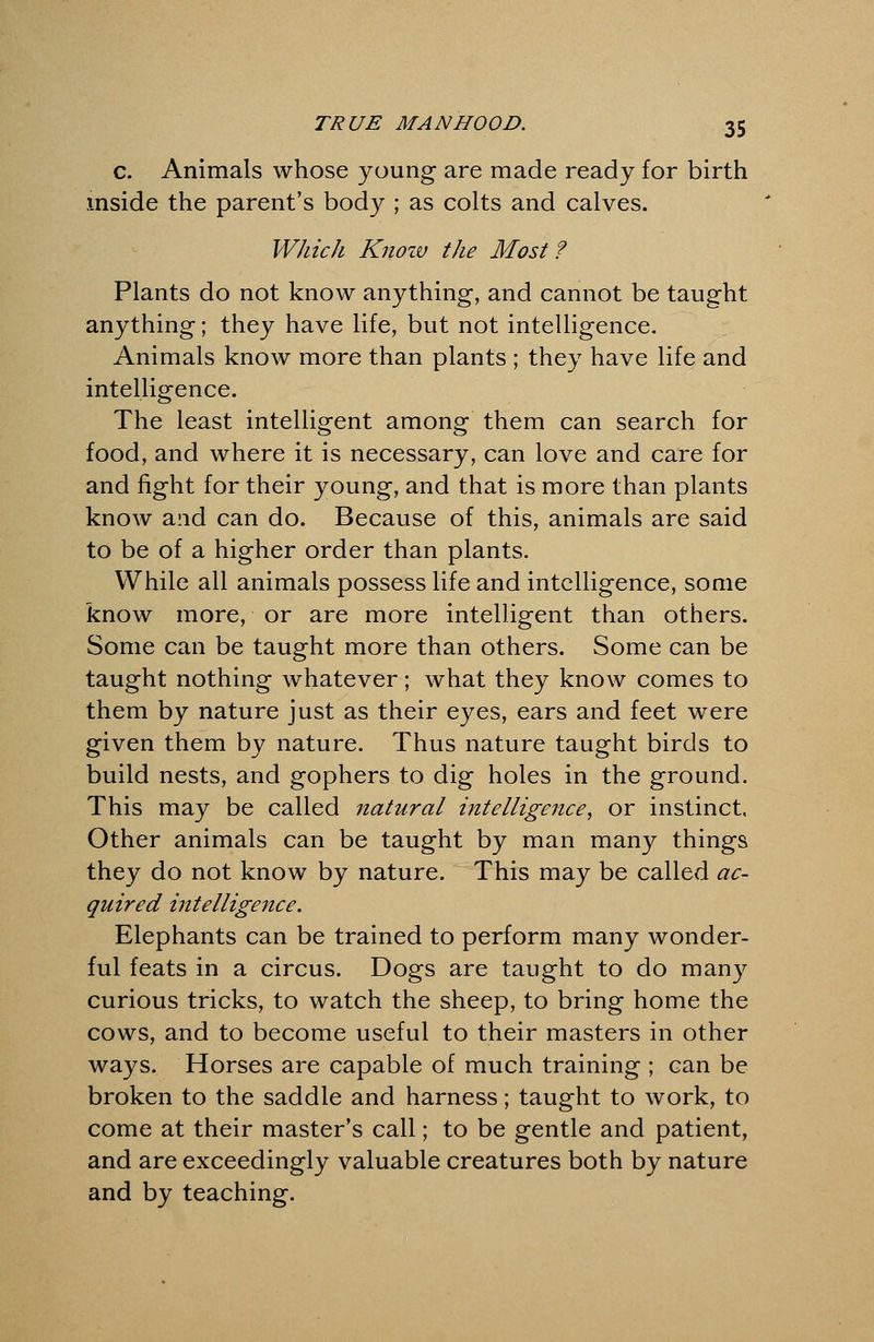 c. Animals whose young are made ready for birth mside the parent's body ; as colts and calves. Which Kitozv the Most? Plants do not know anything, and cannot be taught anything; they have life, but not intelligence. Animals know more than plants ; they have life and intelligence. The least intelligent among them can search for food, and where it is necessary, can love and care for and fight for their young, and that is more than plants know and can do. Because of this, animals are said to be of a higher order than plants. While all animals possess life and intelligence, some know more, or are more intelligent than others. Some can be taught more than others. Some can be taught nothing whatever; what they know comes to them by nature just as their eyes, ears and feet were given them by nature. Thus nature taught birds to build nests, and gophers to dig holes in the ground. This may be called natural intelligence, or instinct. Other animals can be taught by man many things they do not know by nature. This may be called ac- quired intelligence. Elephants can be trained to perform many wonder- ful feats in a circus. Dogs are taught to do many curious tricks, to watch the sheep, to bring home the cows, and to become useful to their masters in other ways. Horses are capable of much training ; can be broken to the saddle and harness; taught to work, to come at their master's call; to be gentle and patient, and are exceedingly valuable creatures both by nature and by teaching.