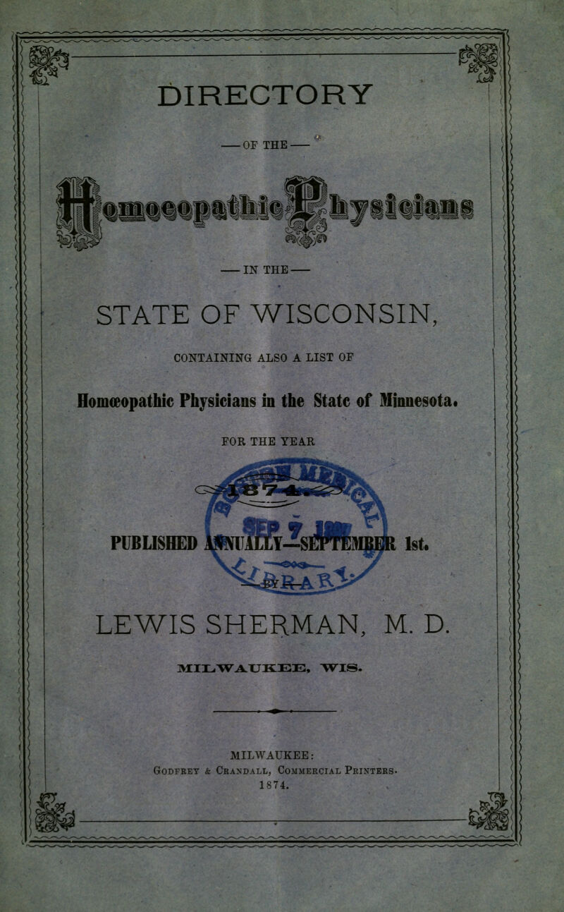 DIRECTORY •OF THE IN THE STATE OF WISCONSIN. CONTAINING ALSO A LIST OF HomcBopathic Physicians in the State of Minnesota* FOR THE YEAR PUBLISHED LEWIS SHERMAN, M. D. ]WCI3L.\Vi4.XJK:EE, T^IS. MILWAUKEE: Godfrey & Crandall, Commercial Printers. 1874. {