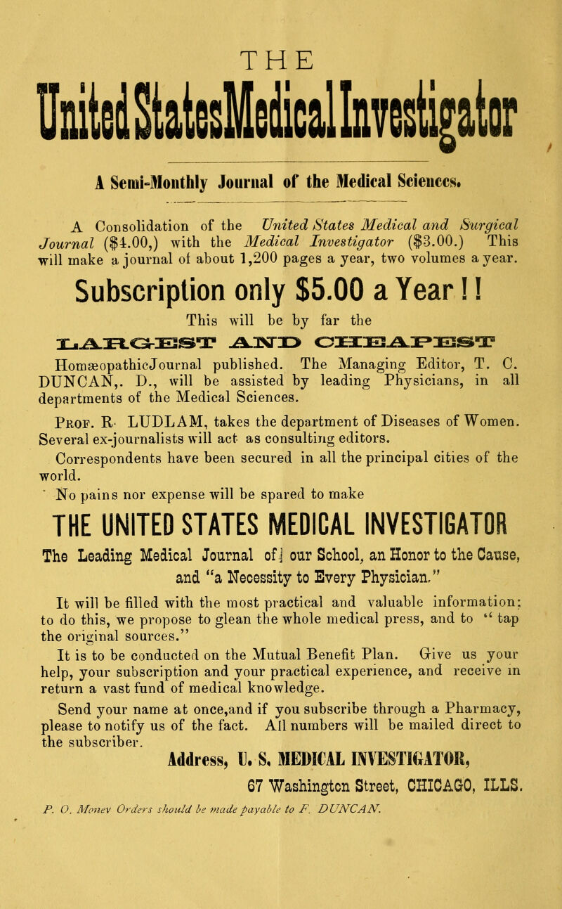 THE UnitelMslIelicalkvesUr A SeiuMoiithly Journal of the Medical Sciences, A Consolidation of the United States Medical and Surgical Journal ($4.00,) with the Medical Investigator ($3.00.) This will make a journal of about 1,200 pages a year, two volumes a year. Subscription only $5.00 a Year!! This will be by far the HomaeopathicJournal published. The Managing Editor, T. C. DUNCAN,. D., will be assisted by leading Physicians, in all departments of the Medical Sciences. Prof. R- LUDLAM, takes the department of Diseases of Women. Several ex-journalists will act as consulting editors. Correspondents have been secured in all the principal cities of the world. No pains nor expense will be spared to make THE UNITED STATES MEDICAL INVESTIGATOR The Leading Medical Journal of J our School, an Honor to the Cause, and a Necessity to Every Physician/' It will be filled with the most practical and valuable information; to do this, we propose to glean the whole medical press, and to '^ tap the original sources. It is to be conducted on the Mutual Benefit Plan. Grive us your help, your subscription and your practical experience, and receive in return a vast fund of medical knowledge. Send your name at once,and if you subscribe through a Pharmacy, please to notify us of the fact. All numbers will be mailed direct to the subscriber Address, «. S. MEDICAL INVESTIGATOR, 67 Washington Street, CHICAGO, ILLS. P. O. Money Orders should be made payable to F. DUNCAN.