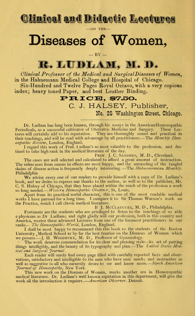 Diseases of Women, — BY — , . Mm liW»LAM;„ Mm Wm Clinical Professor of the Medical and Surgical Diseases of Women^ in the Hahnemann Medical College and Hospital of Chicago. Six-Hundred and Twelve Pages Royal Octavo, with a very copious index; heavy toned Paper, and best Leather Binding. C. J. HALSEY, Publisher, No. 25 Washington Street, Chicago. Dr. Ludlam has long been known, through his essays in the AmericanHomoeopathic Periodicals, as a successful cultivator of Obstretric Medicine and Surgery. These Lec- tnres will certainly add to his reputation. They are thoroughly sound and practical in their teachings, and will be read with advantage by all practitioners.—The Monthly Hom- ceopathic Review^ London, England. I regard this work of Prof. Ludlam's as most valuable to the profession, and des- tined to take high rank in the medical literature of the day. Prof. J. C. Sanders, M. D., Cleveland. The cases are well selected and calculated to afford a great amonnt of instruction. The references from causes to effects are most happy, and the unraveling of the tangled skeins of disease action is frequently deeply interesting.—The Hahnemannian Monthly. Philadelphia We advise every one of our readers to provide himself with a copy of Dr. Ludlam's book, and we desire to express our thanks to the author, as well as to the publisher, Mr. C. S- Halsey of Chicago, that they have placed within the reach of the profession a work so long needed.— Western HomcBopathic Observer^ St, Louis. Apart from its practical useful character, this is one of the most readable medical works I have parused for a long time. T compare it to Sir Thomas Watson's work on the Practice, wnich I call classic medical literature. B J. McClatcuex, M. D., Philadelphia. Fortunate are the students who are privileged to listen to the teachings of so able a physician as Dr Ludlam; and right gladly will our profession, both in this country and America, receive these advanced Lectures from one of the foremost practitioners in our ranks.— The Homczopathic World^ London, England. I shall be most happy to recommend this this book to the students of the Boston University ^^Medical School as by far the best treatise on the Diseases of Women which we possess.—J. H. Woodbury, M. D, Professor of Gynaecology. The work deserves commendation for its clear and pleasing style—its art of putting things intelligibly, and the beauty of its typography and plan.—The United States Mea- ical and Surgical Journal. Each reader will surely find every page filled v/ith carefully reported facts and obser- vations, satisfactory and intelligible to the men who have seen much; and instructive as well as suggestive to all who earnestly desire to see and know xtvoxe.—North American Journal oj Homceopathy, New York. This new work on the Diseases of Women, marks another era in Homoeopathic medical literature. Dr. Ludlam's well known reputation in this department, will give the work all the introduction it requiers.—Ai7ierican Observer, Detroit.