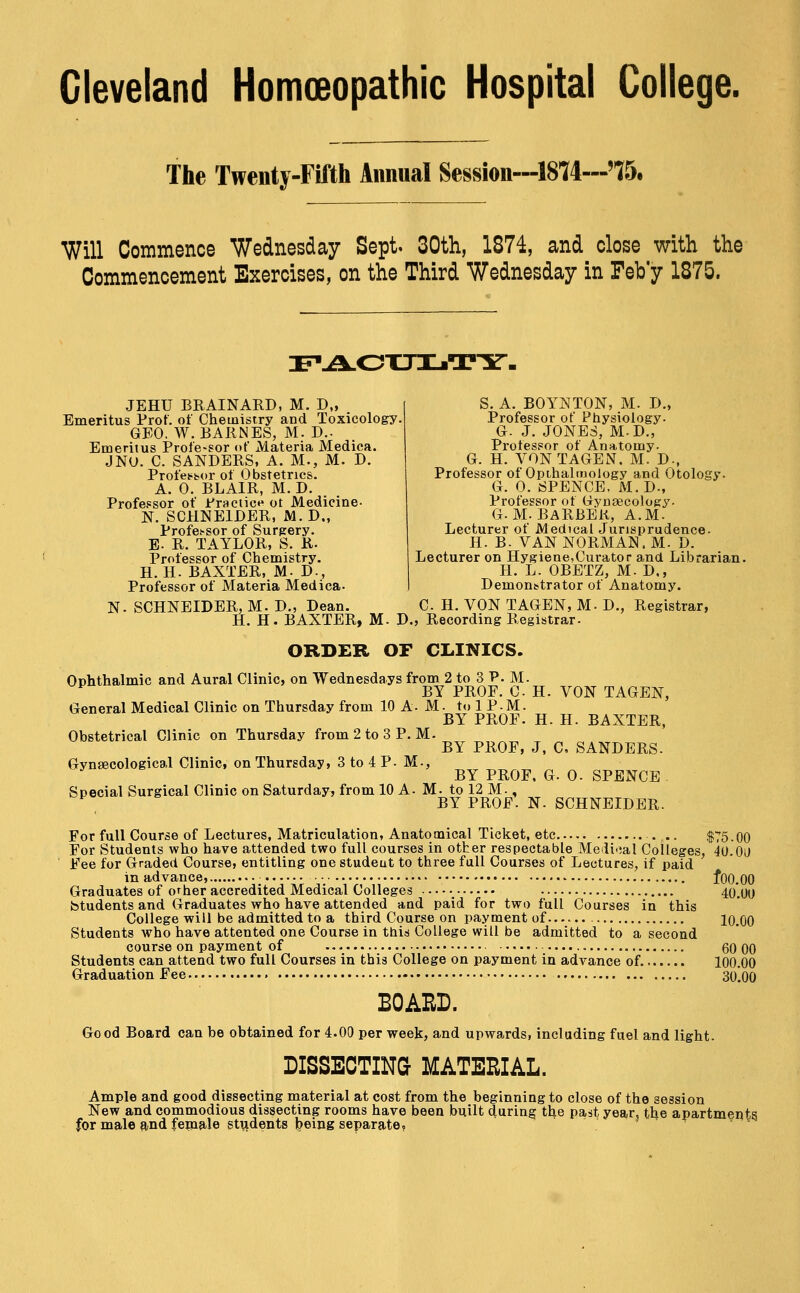 Cleveland Homoeopathic Hospital College. The Twenty-Fifth Annual Session—1874—'75, Will Commence Wednesday Sept. 30th, 1874, and close with the Commencement Exercises, on the Third Wednesday in Feb y 1875. :f'-a.otjijTy. JEHU BRAINARD, M. D„ Emeritus Prof, of Chemistry and Toxicologr. GEO. W. BARNES, M- D.- Emeritus Profe-sor of Materia Mediea. JNU. C. SANDERS, A. M., M. D. Profetibor of Obstetrics. A. 0. BLAIR, M. D. Professor of Practice ot Medicine- N. SCHNEIDER, M.D., Profes-sor of Surgery. E. R. TAYLOR, S. R. Professor of Chemistry. H. H. BAXTER, M- D., Professor of Materia Mediea- S. A. BOYNTON, M. D., Professor of Physiology. G. J. JONES, M.D., Professor of Anatomy. G. H. VONTAGEN. M. D., Professor of Opthalmology and Otology. G. 0. SPENCE, M.D., Professor of Gynsecology. G.M.BARBER, A.M. Lecturer of Medical Jurisprudence. H. B. VAN NORMAN. M. D. Lecturer on Hygiene,Curator and Librarian. H. L. OBETZ, M. D., Demon^trator of Anatomy. N. SCHNEIDER, M. D., Dean. C H. VON TAGEN, M- D., Registrar, H. H. BAXTER, M. D., Recording Registrar. ORDER OF CLINICS. Ophthalmic and Aural Clinic, on Wednesdays from 2 to 3 P. M. ^ BY PROF. C. H. VON TAGEN, General Medical Clinic on Thursday from 10 A. M. to 1 P.M. BY PROF. H. H. BAXTER, Obstetrical Clinic on Thursday from 2 to 3 P.M. BY PROF, J, C, SANDERS. Gynaecological Clinic, on Thursday, 3 to 4 P. M., BY PROF, G. 0. SPENCE . Special Surgical Clinic on Saturday^ from 10 A. M. to 12 M., ^ BY PROF. N. SCHNEIDER. For full Course of Lectures, Matriculation, Anatomical Ticket, etc . .. $75.00 For Students who have attended two full courses in other respectable Medioal Colleges, 40.00 Fee for Graded Course, entitling one studeut to three full Courses of Lectures, if paid in advance, ■• • fOO.OO Graduates of orher accredited Medical Colleges —•_ 40.00 btudents and Graduates who have attended and paid for two full Courses in this College will be admitted to a third Course on payment of 10.00 Students who have attented one Course in thiiS College will be admitted to a second course on payment of 60 00 Students can attend two full Courses in this College on payment in advance of 100.00 Graduation Fee 3o]oo BOAHD. Good Board can be obtained for 4.00 per week, and upwards, including fuel and light. DISSECTING MATERIAL. Ample and good dissecting material at cost from the beginning to close of the session New and commodious dissecting rooms have been built during the past year, the apartments for male and fepaale stvidents feeing separate?