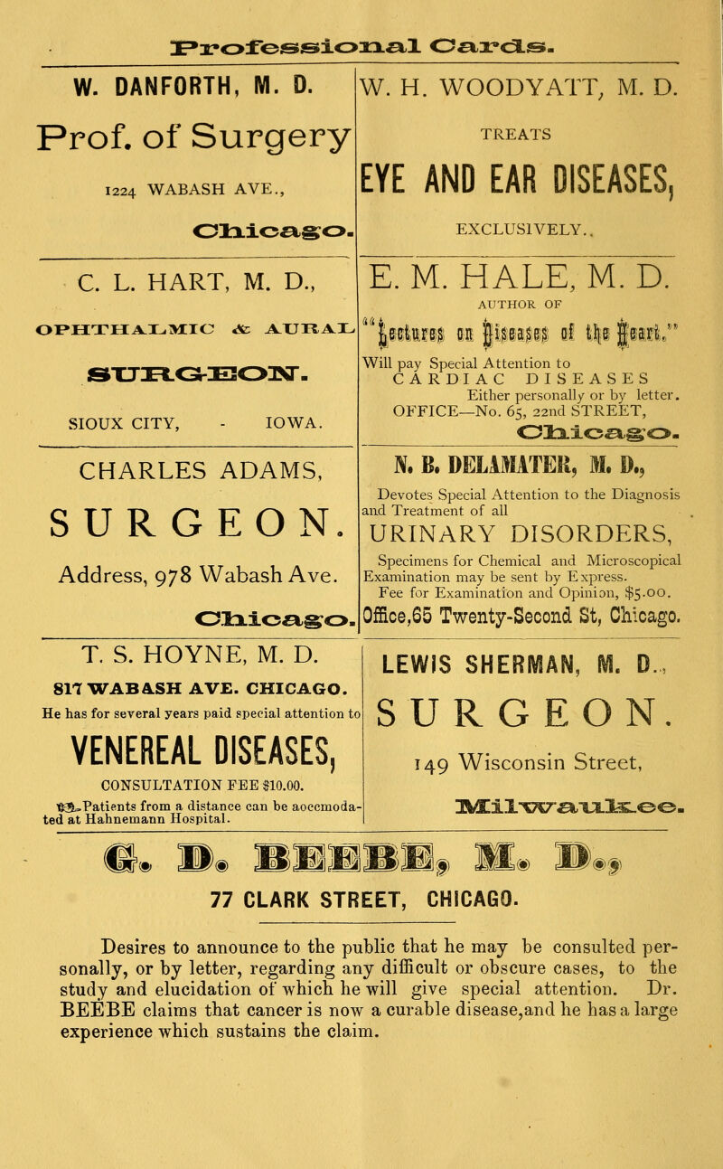 iE^rofojsjsioxx^;! 0^-x»ca.si- W. DANFORTH, M. D. Prof, of Surgery 1224 WABASH AVE., C. L. HART, M. D., oi»H:THA^iL.M:ie «& a^uhai^ SIOUX CITY, - IOWA. CHARLES ADAMS, SURGEON, Address, 978 Wabash Ave. W. H. WOODY ATT, M. D. TREATS EYE AND EAR DISEASES, EXCLUSIVELY.. (idji E. M. HALE, M. D. AUTHOR OF Will pay Special Attention to CARDIAC DISEASES Either personally or by letter. OFFICE—No. 65, 22nd STREET, N. B. DELIMITER^ M. »., Devotes Special Attention to the Diagnosis and. Treatment of all URINARY DISORDERS, Specimens for Chemical and Microscopical Examination may be sent by Express. Fee for Examination and Opinion, $5.00. 0ffice,65 Twenty-Second St, Chicago. T. S. HOYNE, M. D. 8IT WABASH AVE. CHICAGO. He has for several years paid special attention to VENEREAL DISEASES, CONSULTATION FEE $10.00. t:{S=.Patients from a distance can be aoccmoda- ted at Hahnemann Hospital. LEWIS SHERMAN, IVI SURGED T49 Wisconsin Street, m Wm mmmmmf. .«) ®f 77 CLARK STREET, CHICAGO. Desires to announce to the public that he may be consulted per- sonally, or by letter, regarding any difficult or obscure cases, to the study and elucidation of which he will give special attention. Dr, BEEBE claims that cancer is now a curable disease,and he has a large experience which sustains the claim.