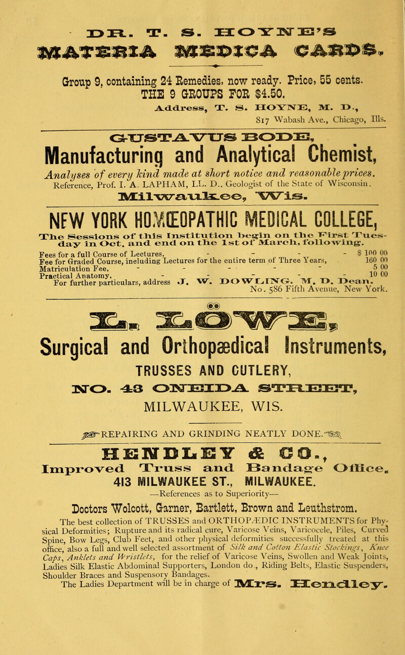 X>H.- T- ss- Kco-si-i^a-ES's Group 9, containing 24 Remedies, now ready. Price, 55 cents. THE 9 GROUPS FOR $4.50, 817 Wabash Ave., Chicago, Ills. Manufacturing and Analytica! Chemist, Analyses of every kind made at short notice and reasonable prices. Reference, Prof. I. A. LAPHAM, LL. D.. Geologist of the State of Wisconsin. NEW YORK HOMEOPATHIC IVIEOICAL COLLEGE, Tlie Sessions or tlxls Institution T3es»:in on tlie Thirst Tnes- d.ay in Oct. and. end on tlie 1st of Marcli, following;. Fees for a full Course of Lectures, - . - , ^.  ^  ^ ^!!1! 51! Fee for Graded Course, including Lectures for the entire term of Three Years, , 160 00 Matriculation Fee, - - - -  innn PrRctical Anatomy, _ - — - - xu DO For further particulars, address J. W. I>OWLIxV<3-. 1^. D. I>ea,n. No. S86 Fifth Avenue, New York, Surgical and Orihopaedical Instruments, TRUSSES AND CUTLERY, MILWAUKEE, WIS. ^S-REPAIRING AND GRINDING NEATLY DONE.-^ Improved. Trixss and. Bandage Office^ 413 MILWAUKEE ST., MILWAUKEE. —References as to Superiority— Doctors Wolcott, Garner, Bartlett, Brown and Leuthstrom. The best collection of TRUSSES and ORTHOP/EDIC INSTRUMENTS for Phy- sical Deformities; Rupture and its radical cure, Varicose Veins, Varicocele, Piles, Curved Spine, Bow Legs, Club Feet, and other physical deformities successfully treated at this ofhce also a full and well selected assortment of Si/k and Cotton Elastic Stockings ^ Knee Caps^ Anklets and Wristlets, for the relief of Varicose Veins, Swollen and Weak Joints, Ladies Silk Elastic Abdominal Supporters, London do.. Riding Belts, Elastic Suspenders, Shoulder Braces and Suspensory Bandages. The Ladies Department will be in charge of 3M[X*S»- !3E3C03::XC3.l0y •