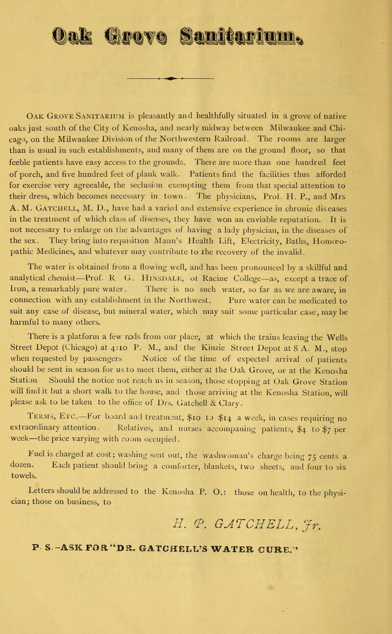 Oak Grove Sanitarium is pleasantly and healthfully situated in a grove of native oaks just south of the City of Kenosha, and nearly midway between Milwaukee and Chi- cago, on the Milwaukee Division of the Northwestern Railroad. The rooms are larger than is usual in such establishments, and many of them are on the ground floor, so that feeble patients have easy access to the grounds. There are more than one hundred feet of porch, and five hundred feet of plank walk. Patients find the faciUties thus afforded for exercise very agreeable, the seclusion exempting them from that special attention to their dress, which becomes necessary in town. The physicians. Prof. H. P., and Mrs A. M. Gatchell, M. D., have had a varied and extensive experience in chronic diseases in the treatment of which class of diseases, they have won an enviable reputation. It is not necessary to enlarge on tlie advantages of having a lady physician, in the diseases of the sex. They bring into requisition Mann's Health Lift, Electricity, Baths, Homoeo- pathic Medicines, and whatever may contribute to ihe recovery of the invalid. The water is obtained from a flowing well, and has been pronounced by a skillful and analytical chemist—Prof. R. G. Hinsdale, ot Racine College—as, except a trace of Iron, a remarkably pure water. There is no such water, so far as we are aware, in connection wdth any establishment in the Northwest. Pure water can be medicated to suit any case of disease, but mineral water, which may suit some particular case, maybe harmful to many others. There is a platform a few rods from our place, at which the trains leaving the Wells Street Depot (Chicago) at 4:10 P. M., and the Kinzie Street Depot at 8 A. M., stop when requested by passengers Notice of the time of expected arrival of patients should be sent in season for us to meet them, either at the Oak Grove, or at the Kenosha Station Should the notice not reach us ia season, those stopping at Oak Grove Station will find it but a short walk to the house, and those arriving at the Kenosha Station, will please ask to be taken to the office of Drs. Gatchell & Clary. Terms, Etc.—For board and treatment, $10 to $14 a week, in cases requiring no extraordinary attention. Relatives, and nurses accompaning patients, $4 to $7 per week—the price varying with room occupied. Fuel is charged at cost; washing sent out, the washwoman's charge being 75 cents a dozen. Each patient should bring a comforter, blankets, two sheets, and four to six towels. Letters should be addressed to the Kenosha P. O,: those on health, to the physi- cian; those on business, to H. (?. GATCHELL, Jr, P S -ASK FOR''Da. GATCHELL'S WATER CURE.