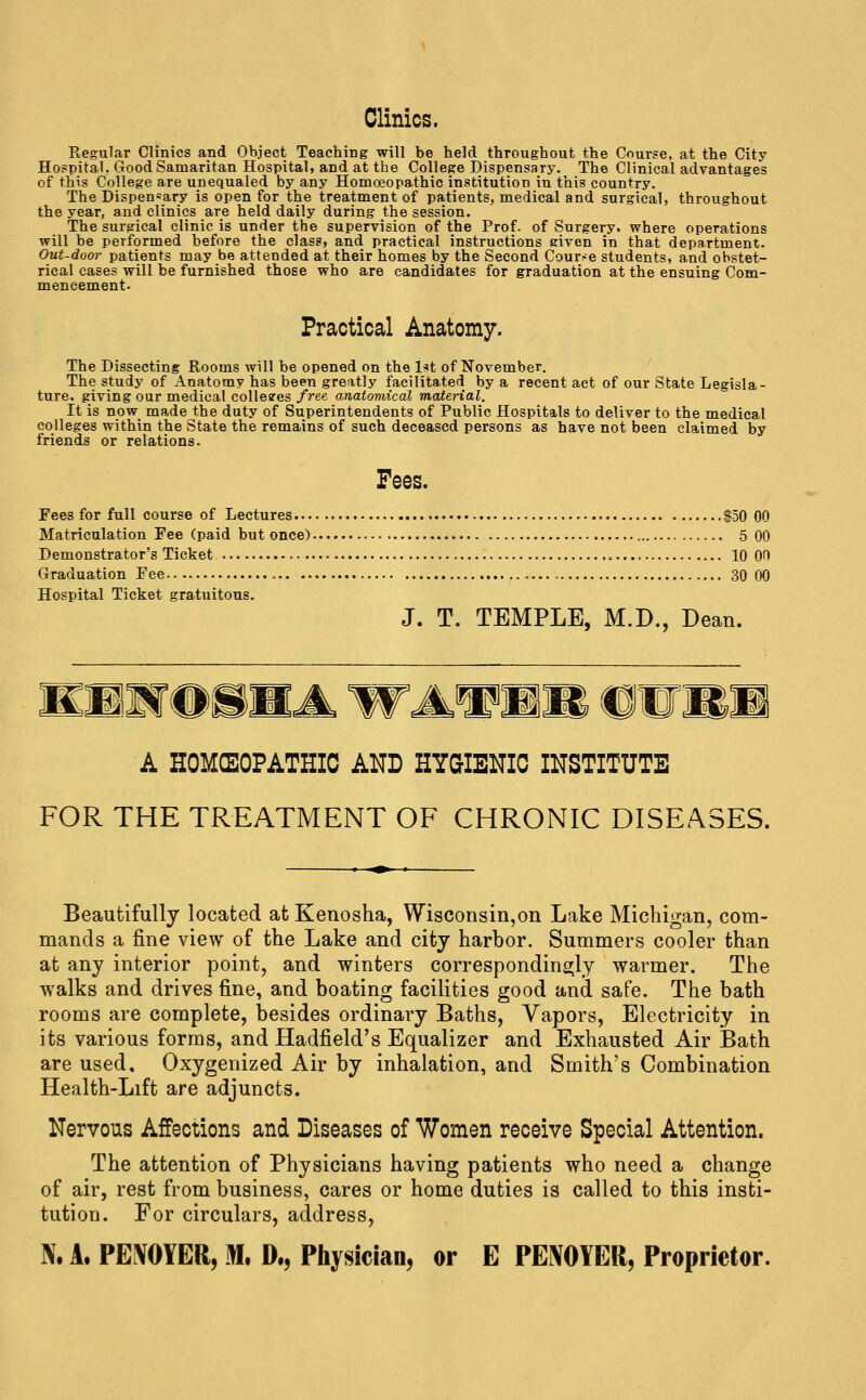 Clinics. Regular Clinics and Object Teaching will be held throughout the Course, at the City Hospital, Good Samaritan Hospital, and at the College Dispensary. The Clinical advantages of this College are unequaled by any Homoeopathic institution in this country. The Dispensary is open for the treatment of patients, medical and surgical, throughout the year, and clinics are held daily during the session. The surgical clinic is under the supervision of the Prof, of Surgery, where operations will be performed before the class, and practical instructions eiven in that department. Out-door patients may be attended at their homes by the Second Course students, and obstet- rical cases will be furnished those who are candidates for graduation at the ensuing Com- mencement. Practical Anatomy. The Dissecting Rooms will be opened on the l^'t of November. The study of Anatomy has been greatly facilitated by a recent act of our State Legisla- ture, giving our medical colle?es free anatomical material. It is now made the duty of Superintendents of Public Hospitals to deliver to the medical colleges within the State the remains of such deceased persons as have not been claimed by friends or relations. Fees. Fees for full course of Lectures $50 00 Matriculation Fee (paid but once) 5 00 Demonstrator's Ticket =, 10 00 Graduation Fee 30 00 Hospital Ticket gratuitous, J. T. TEMPLE, M.D., Dean. A HOMCEOPATHIC AND HYGIENIC INSTITUTE FOR THE TREATMENT OF CHRONIC DISEASES. Beautifully located at Kenosha, Wisconsin,on Lake Michigan, com- mands a fine view of the Lake and city harbor. Summers cooler than at any interior point, and winters correspondins^ly warmer. The walks and drives fine, and boating facilities good and safe. The bath rooms are complete, besides ordinary Baths, Vapors, Electricity in its various forms, and Hadfield's Equalizer and Exhausted Air Bath are used. Oxygenized Air by inhalation, and Smith's Combination Health-Lift are adjuncts. Nervous Affections and Diseases of Women receive Special Attention. The attention of Physicians having patients who need a change of air, rest from business, cares or home duties is called to this insti- tution. For circulars, address, N. A. PE^OYER, m. D., Physician, or E PETOYER, Proprietor.