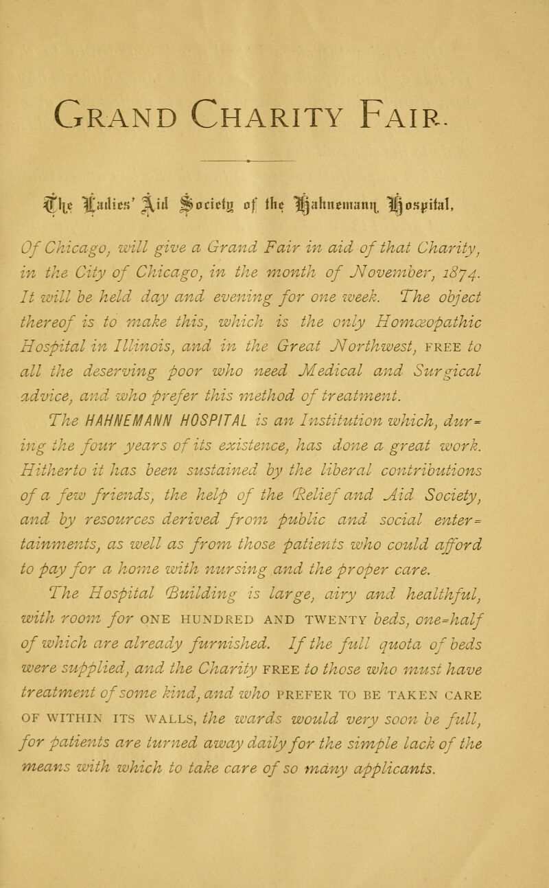 Grand Charity Fair. Of Chicago^ will give a Grand Fair in aid of that Charity^ in the City of Chicago, in the month of J^ovemher, ^874- It will he held day and evening for one week. The object thereof is to make this, which is the only Hofnceopathic Hospital in Illinois, and in the Great Jlorthwest, free to all the deserving poor who need Medical and Surgical advice, and who prefer this method of treatment. The HAHNEMANN HOSPITAL is an Institution which, dur^ ing the four years of its existence, has done a great work. Hitherto it has been sustained by the liberal contributions of a few friends, the help of the (belief and Aid Society, and by resources derived from public and social enter= tainments, as well as from those patients who could afford to pay for a home with nursing and the proper care. The Hospital (Building is large, airy and healthful, with room for one hundred and twenty beds, one=half of which are already furnished. If the full quota of beds were supplied, and the Charity free to those who must have treatment of so^ne kind, and who prefer to be taken care OF WITHIN ITS WALLS, the wards would very soon be full, for patients are turned away daily for the simple lack of the means with which to take care of so many applicants.