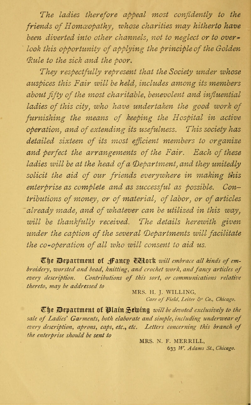 The ladies therefore appeal most confidently to the friends of Hovnceopathy, whose charities may hitherto have been diverted into other channels, not to neglect or to over^ look this opportunity of applying the principle of the Golden (kule to the sick and the poor. They respectfully represent that the Society under whose auspices this Fair will he held, includes among its members about fifty of the most charitable, benevolent and influential ladies of this city, who have undertaken the good work of furnishing the means of keeping the Hospital in active operation, and of extending its usefulness. This society has detailed sixteen of its most efficient members to organize and perfect the arrangements of the Fair. Each of these ladies will be at the head of a (Department, and they unitedly solicit the aid of our friends everywhere in making this enterprise as complete and as successful as possible. Con- tributions of money, or of material, of labor, or of articles already made, and of whatever can be utilized in this way, will be thankfully received. The details herewith given under the caption of the several (bepartments will facilitate the co-operation of all who will consent to aid us. K^t department of dFanCg SSEorfe wz7/ embrace all kinds of em- broidery., worsted and bead., knitting., and crochet work., and fancy articles of eve7y description. Contributions of this sort., or communications relative thereto., may be addressed to MRS. H. J. WILLING, Care of Field, Leiter 6^ Co., Chicago. W^Z Bepartment of i^lam Stb^ing will be devoted exclusively to the sale of Ladies' Garments^ both elaborate and simple^ including U7iderwear of every description^ aprons., caps, etc., etc. Letters concerning this branch of the enterprise should be sent to MRS. N. F. MERRILL, 633 W. Adams St., Chicago.